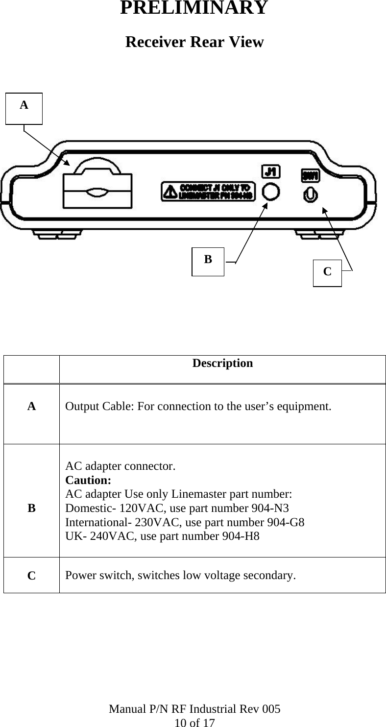 PRELIMINARY Receiver Rear View          Description  A   Output Cable: For connection to the user&rsquo;s equipment.     B  AC adapter connector.  Caution:  AC adapter Use only Linemaster part number: Domestic- 120VAC, use part number 904-N3 International- 230VAC, use part number 904-G8 UK- 240VAC, use part number 904-H8  C  Power switch, switches low voltage secondary. A C B Manual P/N RF Industrial Rev 005 10 of 17 