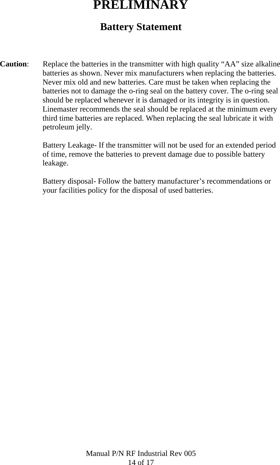 PRELIMINARY Battery Statement    Caution:       Replace the batteries in the transmitter with high quality &ldquo;AA&rdquo; size alkaline batteries as shown. Never mix manufacturers when replacing the batteries. Never mix old and new batteries. Care must be taken when replacing the batteries not to damage the o-ring seal on the battery cover. The o-ring seal should be replaced whenever it is damaged or its integrity is in question. Linemaster recommends the seal should be replaced at the minimum every third time batteries are replaced. When replacing the seal lubricate it with petroleum jelly.    Battery Leakage- If the transmitter will not be used for an extended period of time, remove the batteries to prevent damage due to possible battery leakage.  Battery disposal- Follow the battery manufacturer&rsquo;s recommendations or your facilities policy for the disposal of used batteries.Manual P/N RF Industrial Rev 005 14 of 17 
