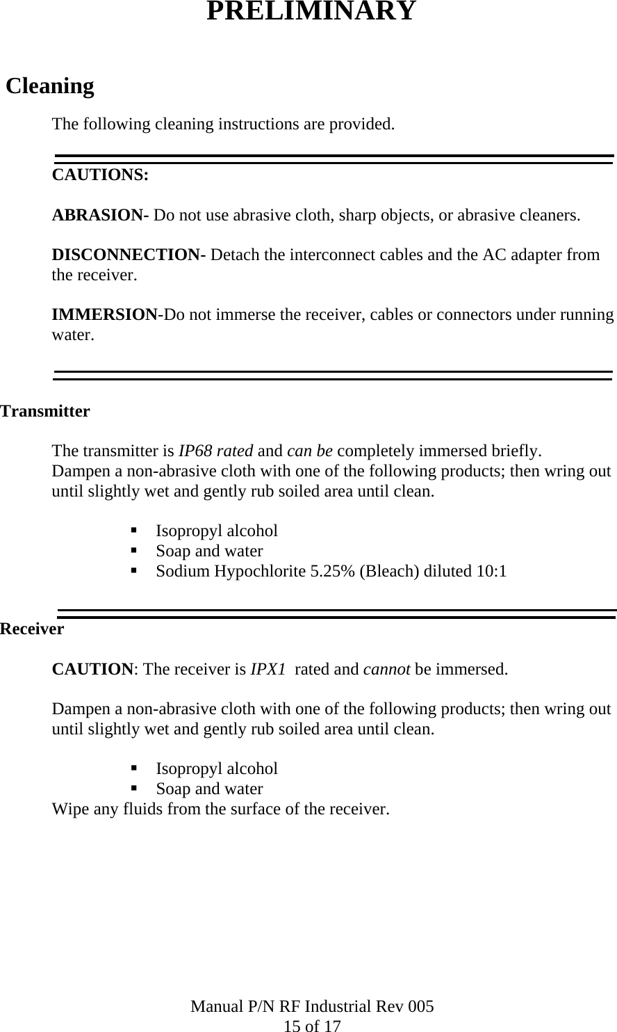 PRELIMINARY   Cleaning The following cleaning instructions are provided.  CAUTIONS:   ABRASION- Do not use abrasive cloth, sharp objects, or abrasive cleaners.   DISCONNECTION- Detach the interconnect cables and the AC adapter from            the receiver.          IMMERSION-Do not immerse the receiver, cables or connectors under running water.   Transmitter   The transmitter is IP68 rated and can be completely immersed briefly. Dampen a non-abrasive cloth with one of the following products; then wring out until slightly wet and gently rub soiled area until clean.   Isopropyl alcohol  Soap and water  Sodium Hypochlorite 5.25% (Bleach) diluted 10:1  Receiver    CAUTION: The receiver is IPX1  rated and cannot be immersed.  Dampen a non-abrasive cloth with one of the following products; then wring out until slightly wet and gently rub soiled area until clean.   Isopropyl alcohol  Soap and water Wipe any fluids from the surface of the receiver.  Manual P/N RF Industrial Rev 005 15 of 17 