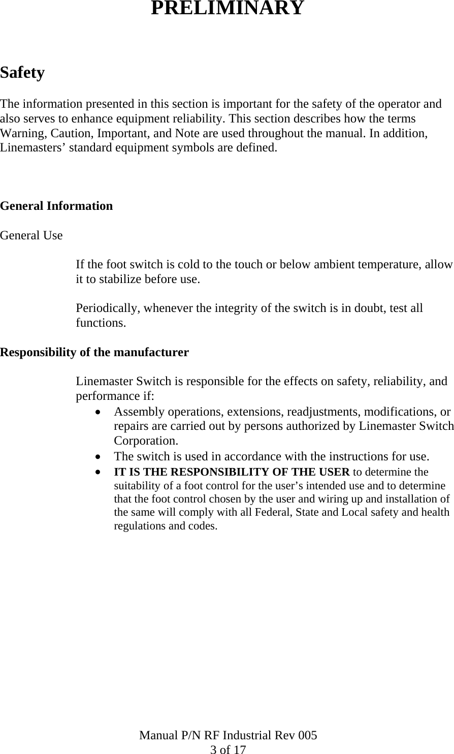 PRELIMINARY   Safety  The information presented in this section is important for the safety of the operator and also serves to enhance equipment reliability. This section describes how the terms Warning, Caution, Important, and Note are used throughout the manual. In addition, Linemasters&rsquo; standard equipment symbols are defined.    General Information  General Use  If the foot switch is cold to the touch or below ambient temperature, allow it to stabilize before use.  Periodically, whenever the integrity of the switch is in doubt, test all functions.  Responsibility of the manufacturer  Linemaster Switch is responsible for the effects on safety, reliability, and performance if: &bull; Assembly operations, extensions, readjustments, modifications, or repairs are carried out by persons authorized by Linemaster Switch Corporation. &bull; The switch is used in accordance with the instructions for use. &bull; IT IS THE RESPONSIBILITY OF THE USER to determine the suitability of a foot control for the user&rsquo;s intended use and to determine that the foot control chosen by the user and wiring up and installation of the same will comply with all Federal, State and Local safety and health regulations and codes.   Manual P/N RF Industrial Rev 005 3 of 17 