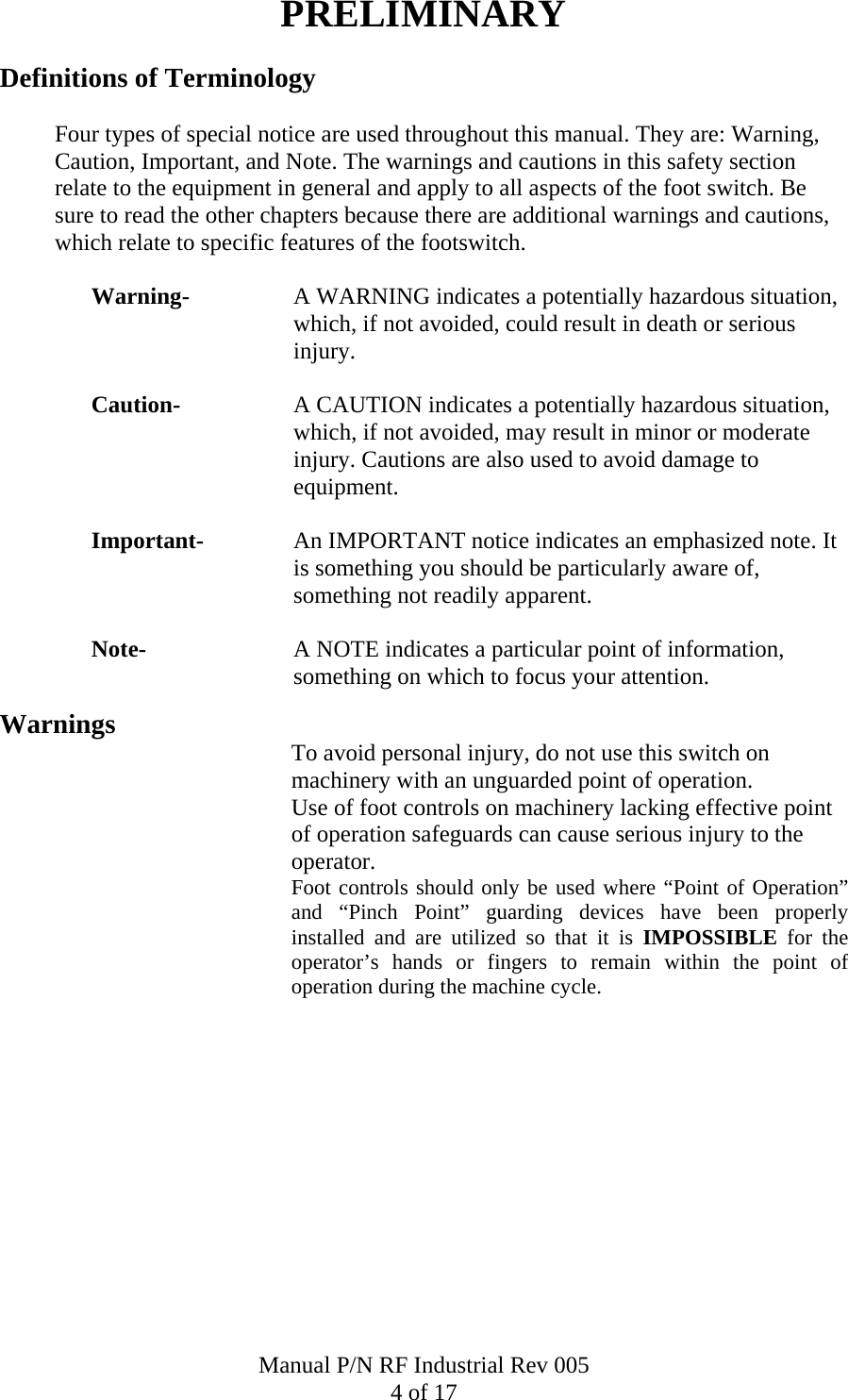 PRELIMINARY Definitions of Terminology    Four types of special notice are used throughout this manual. They are: Warning, Caution, Important, and Note. The warnings and cautions in this safety section relate to the equipment in general and apply to all aspects of the foot switch. Be sure to read the other chapters because there are additional warnings and cautions, which relate to specific features of the footswitch.  Warning-  A WARNING indicates a potentially hazardous situation, which, if not avoided, could result in death or serious injury.  Caution-  A CAUTION indicates a potentially hazardous situation, which, if not avoided, may result in minor or moderate injury. Cautions are also used to avoid damage to equipment.  Important-  An IMPORTANT notice indicates an emphasized note. It is something you should be particularly aware of, something not readily apparent.  Note-  A NOTE indicates a particular point of information, something on which to focus your attention.  Warnings  To avoid personal injury, do not use this switch on machinery with an unguarded point of operation. Use of foot controls on machinery lacking effective point of operation safeguards can cause serious injury to the operator. Foot controls should only be used where &ldquo;Point of Operation&rdquo; and &ldquo;Pinch Point&rdquo; guarding devices have been properly installed and are utilized so that it is IMPOSSIBLE for the operator&rsquo;s hands or fingers to remain within the point of operation during the machine cycle.              Manual P/N RF Industrial Rev 005 4 of 17 