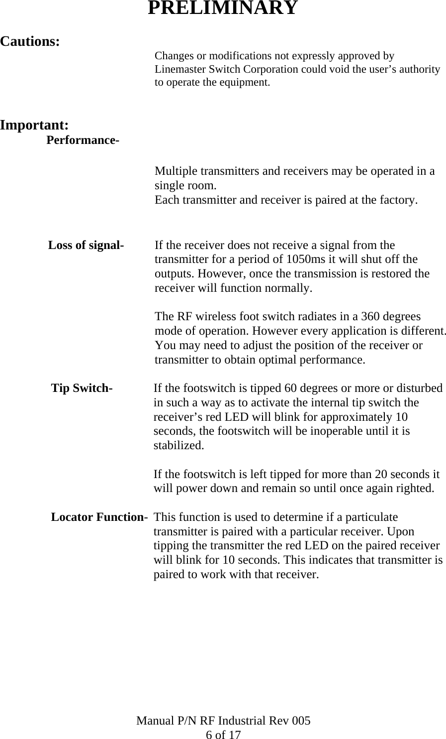 PRELIMINARY Cautions: Changes or modifications not expressly approved by Linemaster Switch Corporation could void the user&rsquo;s authority to operate the equipment.   Important: Performance-  Multiple transmitters and receivers may be operated in a single room.  Each transmitter and receiver is paired at the factory.   Loss of signal-   If the receiver does not receive a signal from the transmitter for a period of 1050ms it will shut off the outputs. However, once the transmission is restored the receiver will function normally.    The RF wireless foot switch radiates in a 360 degrees mode of operation. However every application is different. You may need to adjust the position of the receiver or transmitter to obtain optimal performance.   Tip Switch-  If the footswitch is tipped 60 degrees or more or disturbed in such a way as to activate the internal tip switch the receiver&rsquo;s red LED will blink for approximately 10 seconds, the footswitch will be inoperable until it is stabilized.    If the footswitch is left tipped for more than 20 seconds it will power down and remain so until once again righted.    Locator Function-  This function is used to determine if a particulate transmitter is paired with a particular receiver. Upon tipping the transmitter the red LED on the paired receiver will blink for 10 seconds. This indicates that transmitter is paired to work with that receiver. Manual P/N RF Industrial Rev 005 6 of 17 