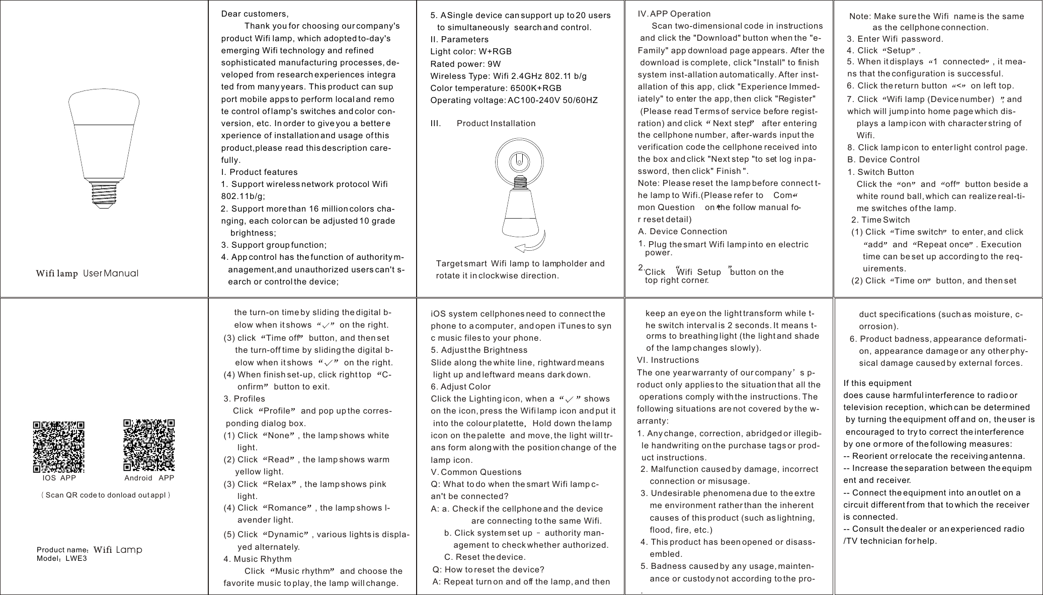 Wifi lamp  User ManualDear customers,          Thank you for choosing our company&apos;s product Wifi  lamp, which adopted to-day&apos;s emerging Wifi  technology and refined sophisticated manufacturing processes, de-veloped from research experiences integra ted from many years. This product can sup port mobile apps to perform local and remo te control of lamp&apos;s switches and color con-version, etc. In order to give you a better e xperience of installation and usage of this product,please read this description care-fully.I. Product features1. Support wireless network protocol Wifi 802.11b/g;2. Support more than 16 million colors cha-    nging, each color can be adjusted 10 grade     brightness;3. Support group function;4. App control has the function of authority m-   anagement,and unauthorized users can&apos;t s-   earch or control the device;3. Enter Wifi  password.4. Click Setup .5. When it displays 1  connected , it mea-    ns that the configuration is successful.6. Click the return button &lt; on left top.7. Click Wifi lamp (Device number) , and which will jump into home page which dis-     plays a lamp icon with character string of     Wifi.8. Click lamp icon to enter light control page. B. Device Control1. Switch ButtonClick the  on  and  off  button beside a white round ball, which can realize real-ti-    me switches of the lamp. Target smart  Wifi  lamp to lampholder and rotate it in clockwise direction.    orms to breathing light (the light and shade     of the lamp changes slowly).VI. InstructionsThe one year warranty of our company s p-roduct only applies to the situation that all theoperations comply with the instructions. Thefollowing situations are not covered by the w-arranty:1. Any change, correction, abridged or illegib-  le handwriting on the purchase tags or prod-  uct instructions.5. A Single device can support up to 20 usersto simultaneously  search and control.II. ParametersLight color: W+RGBRated power: 9WWireless Type: Wifi 2.4GHz 802.11 b/g Color temperature: 6500K+RGB Operating voltage: AC100-240V 50/60HZIII. Product Installation IOS  APP    duct specifications (such as moisture, c-    orrosion).6. Product badness, appearance deformati-    on, appearance damage or any other phy-    sical damage caused by external forces.IV. APP OperationScan two-dimensional code in instructions and click the &quot;Download&quot; button when the &quot;e-Family&quot; app download page appears. After the download is complete, click &quot;Install&quot; to finish system inst-allation automatically. After inst-allation of this app, click &quot;Experience Immed-iately&quot; to enter the app, then click &quot;Register&quot; (Please read Terms of service before regist-ration) and click Next step after entering the cellphone number, after-wards input the verification code the cellphone received into the box and click &quot;Next step &quot;to set log in pa-ssword, then click&quot; Finish &quot;.Note: Please reset the lamp before connect t-          he lamp to Wifi.(Please refer to Com-         mon Question on the follow manual fo-         r reset detail)A. Device Connection1.2.Plug the smart Wifi lamp into en electric power.Click  Wifi  Setup button on the top right corner.(5) Click  Dynamic , various lights is displa-      yed alternately.4. Music Rhythm         Click  Music rhythm  and choose the favorite music to play, the lamp will change.(4) Click  Romance , the lamp shows l-      avender light.(3) click  Time off  button, and then setthe turn-off time by sliding the digital b-     elow when it shows   on the right.(4) When finish set-up, click right top  C-      onfirm  button to exit.3. ProfilesClick  Profile  and pop up the corres- ponding dialog box.(1) Click  None , the lamp shows whitelight.(2) Click  Read , the lamp shows warmyellow light.(3) Click  Relax , the lamp shows pinklight.2. Time Switch(1) Click  Time switch  to enter, and clickadd  and  Repeat once . Executiontime can be set up according to the req-     uirements.(2) Click  Time on  button, and then setiOS system cellphones need to connect the phone to a computer, and open iTunes to sync music files to your phone.5. Adjust the BrightnessSlide along the white line, rightward means light up and leftward means dark down.6. Adjust ColorClick the Lighting icon, when a  shows on the icon, press the Wifi lamp icon and put it into the colour platette Hold down the lamp icon on the palette  and move, the light will tr-ans form along with the position change of the lamp icon.V. Common QuestionsQ: What to do when the smart Wifi lamp c-     an&apos;t be connected?A: a. Check if the cellphone and the device           are connecting to the same Wifi.b. Click system set up   authority man-         agement to check whether authorized.C. Reset the device.Q: How to reset the device?A: Repeat turn on and off the lamp, and then2. Malfunction caused by damage, incorrect connection or misusage.3. Undesirable phenomena due to the extreme environment rather than the inherent causes of this product (such as lightning,flood, fire, etc.)4. This product has been opened or disass-    embled.5. Badness caused by any usage, mainten-    ance or custody not according to the pro-.Android   APPNote: Make sure the Wifi  name is the same           as the cellphone connection.     the turn-on time by sliding the digital b-     elow when it shows   on the right.    keep an eye on the light transform while t-    he switch interval is 2 seconds. It means t-Scan QR code to donload out applIf this equipment does cause harmful interference to radio or television reception, which can be determined by turning the equipment off and on, the user is encouraged to try to correct the interference by one or more of the following measures: -- Reorient or relocate the receiving antenna. -- Increase the separation between the equipment and receiver. -- Connect the equipment into an outlet on a circuit different from that to which the receiver is connected. -- Consult the dealer or an experienced radio/TV technician for help.Product nameModel LWE3Wifi  Lamp
