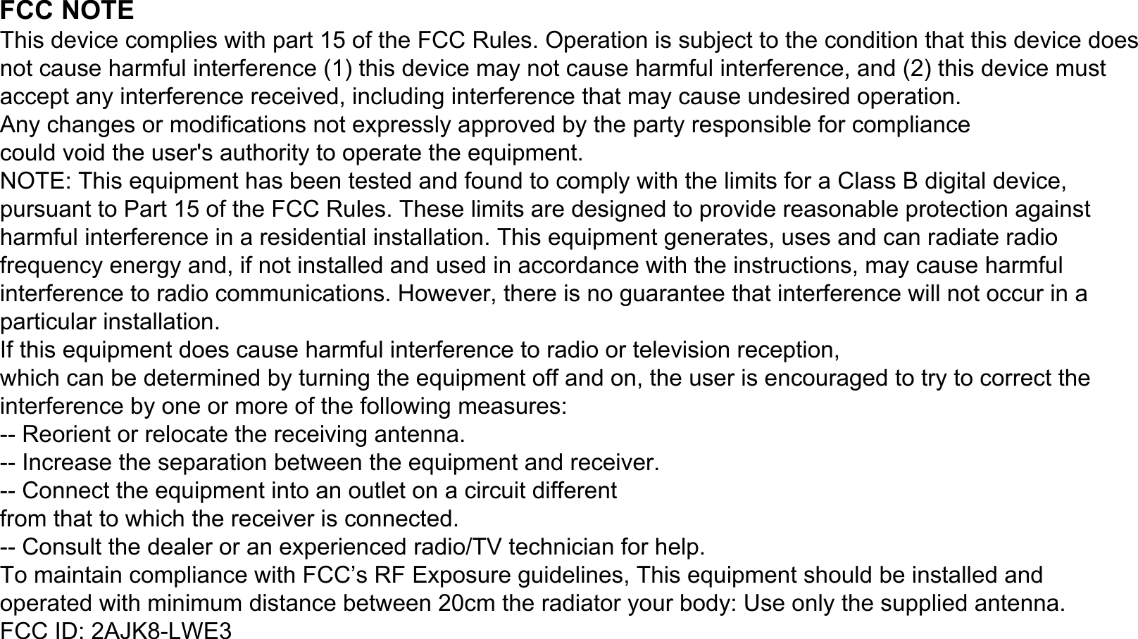 FCC NOTEThis device complies with part 15 of the FCC Rules. Operation is subject to the condition that this device does not cause harmful interference (1) this device may not cause harmful interference, and (2) this device must accept any interference received, including interference that may cause undesired operation.Any changes or modifications not expressly approved by the party responsible for compliancecould void the user&apos;s authority to operate the equipment.NOTE: This equipment has been tested and found to comply with the limits for a Class B digital device, pursuant to Part 15 of the FCC Rules. These limits are designed to provide reasonable protection against harmful interference in a residential installation. This equipment generates, uses and can radiate radio frequency energy and, if not installed and used in accordance with the instructions, may cause harmful interference to radio communications. However, there is no guarantee that interference will not occur in a particular installation.If this equipment does cause harmful interference to radio or television reception,which can be determined by turning the equipment off and on, the user is encouraged to try to correct the interference by one or more of the following measures:-- Reorient or relocate the receiving antenna.-- Increase the separation between the equipment and receiver.-- Connect the equipment into an outlet on a circuit differentfrom that to which the receiver is connected.-- Consult the dealer or an experienced radio/TV technician for help.To maintain compliance with FCC’s RF Exposure guidelines, This equipment should be installed and operated with minimum distance between 20cm the radiator your body: Use only the supplied antenna.FCC ID: 2AJK8-LWE3