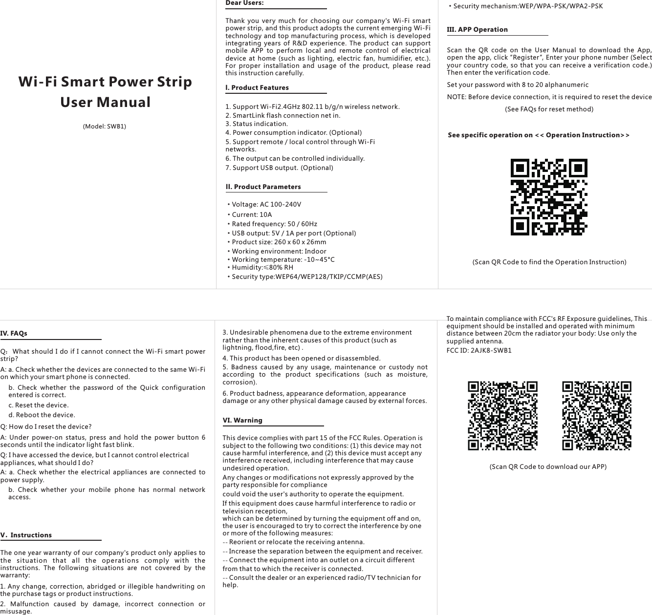 ·Rated frequency: 50 / 60Hz ·USB output: 5V / 1A per port (Optional)·Product size: 260 x 60 x 26mm ·Working environment: Indoor ·Working temperature: -10~45°C·Humidity:≤80% RH·Security type:WEP64/WEP128/TKIP/CCMP(AES)·Security mechanism:WEP/WPA-PSK/WPA2-PSKIII. APP OperationScan  the  QR  code  on  the  User  Manual  to  download  the  App, open the app, click “Register”, Enter your phone number (Select your country code, so that you can receive a verification code.) Then enter the verification code.Set your password with 8 to 20 alphanumericNOTE: Before device connection, it is required to reset the device           (See FAQs for reset method)See specific operation on &lt;&lt; Operation Instruction&gt;&gt;            Scan QR Code to find the Operation Instruction( )IV. FAQsQ What should I do if I cannot connect the Wi-Fi smart power strip?：A: a. Check whether the devices are connected to the same Wi-Fi on which your smart phone is connected.b.  Check  whether  the  password  of  the  Quick  configuration entered is correct.c. Reset the device.d. Reboot the device.Q: How do I reset the device? A:  Under  power-on  status,  press and hold the power button 6 seconds until the indicator light fast blink. Q: I have accessed the device, but I cannot control electrical appliances, what should I do? A: a. Check whether the electrical  appliances are  connected to power supply. b.  Check  whether  your  mobile  phone  has  normal  network access.V．InstructionsThe one year warranty of our company&apos;s product only applies to the  situation  that  all  the  operations  comply  with  the instructions.  The  following  situations  are  not  covered  by  the warranty: 1. Any change, correction, abridged or illegible handwriting on the purchase tags or product instructions.2.  Malfunction  caused  by  damage,  incorrect  connection  or misusage.Wi-Fi Smart Power Strip Dear Users:User ManualThank you very much for choosing our company&apos;s Wi-Fi  smart power strip, and this product adopts the current emerging Wi-Fi technology and top manufacturing process, which is developed integrating years of R&amp;D experience. The product can  support mobile  APP  to  perform  local  and  remote  control  of  electrical device at home  (such as lighting, electric fan, humidifier, etc.). For  proper  installation  and  usage  of  the  product,  please  read this instruction carefully.l. Product Features 1. Support Wi-Fi2.4GHz 802.11 b/g/n wireless network. 2. SmartLink flash connection net in.3. Status indication. 4. Power consumption indicator. (Optional)5. Support remote / local control through Wi-Fi networks. 6. The output can be controlled individually. 7. Support USB output.(Optional)ll. Product Parameters·Voltage:  100-240V AC ·Current: 10A (Model: SWB1)3. Undesirable phenomena due to the extreme environment rather than the inherent causes of this product (such as lightning, flood,fire, etc) .4. This product has been opened or disassembled. 5.  Badness  caused  by  any  usage,  maintenance  or  custody not according  to  the  product  specifications  (such  as  moisture, corrosion). 6. Product badness, appearance deformation, appearance damage or any other physical damage caused by external forces.VI. WarningThis device complies with part 15 of the FCC Rules. Operation is subject to the following two conditions: (1) this device may not cause harmful interference, and (2) this device must accept any interference received, including interference that may cause undesired operation.Any changes or modifications not expressly approved by the party responsible for compliancecould void the user&apos;s authority to operate the equipment.If this equipment does cause harmful interference to radio or television reception,which can be determined by turning the equipment off and on, the user is encouraged to try to correct the interference by one or more of the following measures:-- Reorient or relocate the receiving antenna.-- Increase the separation between the equipment and receiver.-- Connect the equipment into an outlet on a circuit differentfrom that to which the receiver is connected.-- Consult the dealer or an experienced radio/TV technician for help.iOS APP Android APP            Scan QR Code to download our APP( )To maintain compliance with FCC&apos;s RF Exposure guidelines, This equipment should be installed and operated with minimum distance between 20cm the radiator your body: Use only the supplied antenna.FCC ID: 2AJK8-SWB1