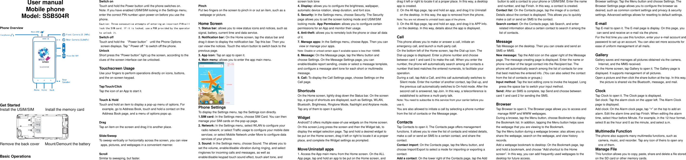     User manual Mobile phone Model: SSB504R   Phone Overview           Get Started Install the USIM/SIM            Install the memory card        Remove the back cover   Mount/Demount the battery   Basic Operations Switch on Touch and hold the Power button until the phone switches on. Note: If you have enabled USIM/SIM locking in the Settings menu, enter the correct PIN number upon power-on before you use the phone. Caution: Three consecutive attempts of entering an incorrect PIN will lock the SIM card. If it is locked, use a PUK provided by the operator to unlock it. Switch off Touch and hold the &ldquo;Power button&rdquo; until the Phone Options screen displays. Tap " Power off &rdquo; to switch off the phone. Unlock Short press the &ldquo;Power button&rdquo; light up the screen, according to the clues of the screen interface can be unlocked.  Touchscreen Usage Use your fingers to perform operations directly on icons, buttons, and the on-screen keypad.  Tap/Touch/Click Tap the icon of an App to start it.  Touch &amp; Hold Touch and hold an item to display a pop-up menu of options. For example, go to Address Book, touch and hold a contact on the Address Book page, and a menu of options pops up.  Drag Tap an item on the screen and drag it to another place.  Slide/Sweep To sweep vertically or horizontally across the screen, you can view apps, pictures, and webpages in a convenient manner.  Scroll Similar to sweeping, but faster.  Pinch Put two fingers on the screen to pinch in or out an item, such as a webpage or picture.  Home Screen 1. Status bar: allows you to view status icons and notices, such as signal, battery, current time and data service. 2. Notification bar: On the Home screen, tap the status bar and drag it down to display the notification bar. Tap this bar. Then you can view the notices. Touch the return button to switch back to the previous page. 3. App icon: Tap an app to open it. 4. Main menu: allows you to enter the app main menu.  Phone Settings To display the Settings menu, tap the Settings icon directly.   1.SIM card: In the Settings menu, choose SIM Card. You can then manage your SIM cards on the pop-up page. 2. Network: In the Settings menu, select WLAN to configure your radio network; or select Traffic usage to configure your mobile date services; or select Mobile Network under More to configure data services of your phone. 3. Sound: In the Settings menu, choose Sound. The allows you to set the volume, enable/disable vibration during ringing, and select ringtones for incoming calls and messages, as well as enable/disable keypad touch sound effect, touch alert tone, and screen lock tone 4. Display: allows you to configure the brightness, wallpaper, automatic device rotation, sleep duration, and font size. 5. Security: In the Settings menu, choose Security. The Security page allows you to set the screen locking mode and USIM/SIM locking mode. App Permission: allows you to configure certain permissions for an App and monitor their usage.   6. Anti-theft: allows you to remotely lock the phone or clear all data of it. 7. Manage apps: In the Settings menu, choose Apps. Then you can view or manage your apps. Note: Disable or unload certain apps if available space is less than 100MB. 8. Message: On the Message page, tap the Menu button and choose Settings. On the Message Settings page, you can enable/disable report sending, create or select a message template, and configure a message alert tone for each short or multimedia message. 9. Call: To display the Call Settings page, choose Settings on the Call page.  Shortcuts On the Home screen, lightly drag down the Status bar. On the screen top, a group of shortcuts are displayed, such as Settings, WLAN, Bluetooth, Brightness, Ringtone Mode, flashlight and Airplane mode. Tap any of them to open it quickly.  Widget Android7.0 offers multiple ease-of-use widgets on the Home screen.   On this screen,Long press the screen and then the Widget tab, to display the widget selection page. Tap and hold a desired widget to be put on the Home screen, drag it left or right to locate it at a proper place, and complete the Widget settings as prompted.  Move/Uninstall apps 1. Access the App main menu from the Home screen. On the ALL App page, tap and hold an app to be put on the Home screen, and drag it left or right to locate it at a proper place. In this way, a desktop app is created. 2. On the All App page, tap and hold an app, and drag it to Uninstall on the desktop. In this way, the app is removed from the phone. Note: You are not allowed to uninstall basic apps of the phone. 3. On the All App page, tap and hold an app, and drag it to APP Info. on the desktop. In this way, details about the app is displayed.  Call This phone allows you to make or answer a call, initiate an emergency call, and launch a multi-party call. On the bottom left of the Home screen, tap the Dial-up icon. The Dial-up page is displayed. Enter a phone number and choose between card 1 and card 2 to make the call. When you enter the number, the phone will automatically search among all contacts a number that best matches the entered numerals, to facilitate your operation. During a call, tap Add a Call, and this call automatically switches to Silent mode. Enter the number of another contact, tap Dial-up, and the previous call automatically switches to On-hold mode. After the second call is answered, tap Join. In this way, a teleconference is established to achieve a multi-party talk. Note: You need to subscribe to this service from your carrier before you use it. You are also allowed to initiate a call by selecting a phone number from the list of contacts or the Message page.  Contacts Tap Contacts to open it. The Contacts page offers management functions. It allows you to view the list of contacts and related details, make a call or send an SMS to a certain contact, and share the contact. Contact import: On the Contacts page, tap the Menu button, and choose Import/Export to select a mode for importing or exporting a contact. Add a contact: On the lower right of the Contacts page, tap the Add button to add a contact to your phone or USIM/SIM. Enter the name and number, and tap Finish. In this way, a contact is created. Contact list: On the Contacts page, tap the image of a contact. Details about the contact is displayed. This allows you to quickly make a call or send an SMS to the contact. Search contact: On the Contacts page, tab Search, and enter related information about a certain contact to search it among the list of contacts.  Message Tab Message on the desktop. Then you can create and send an SMS or MMS. New message: Tap the Add icon on the upper right of the Message page. The message creating page is displayed. Enter the name or phone number of the target contact into the Recipient bar. The phone will automatically search among the list of contacts for one that best matches the entered info. (You can also select the contact from the list of contacts or groups.) Input method: Tap the text editing zone to invoke the keypad. Long press the space bar to switch your input method. Send: After an SMS is complete, tap Send and choose between card 1 and card 2 for sending the SMS.  Browser Tap Browser to open it. The Browser page allows you to access and manage WAP and WWW webpages. During a browse, tap the Menu button, choose Bookmark to display the Bookmark list. In addition, tapping the Menu button helps save the webpage that you are viewing to the Bookmark. Tap the Menu button during a webpage browse: also allows you to share the webpage, search on the webpage, and view history records. Add a webpage bookmark to desktop: On the Bookmark page, tap and hold a bookmark, and choose &ldquo;Add shortcut to the Home screen&rdquo;. In this way, you can add frequently used webpages to the desktop for future access. Browser settings: Tap the Menu button and choose Settings. The Browser Settings page allows you to configure the browser as desired, such as common content settings and privacy &amp; security settings. Advanced settings allows for resetting to default settings.  E-mail Tap E-mail to open it. The E-mail page is display. On this page, you can send and receive an e-mail via the phone. For the first time you use this function, enter your e-mail account and password to set up an account. You can also set more accounts for ease of uniform management of all mails.  Gallery Gallery saves and manages all pictures obtained via the camera, Internet, and the MMS received. On the Home screen, tap Gallery to open it. The Gallery page is displayed. It supports management of all pictures. Open a picture and then click the share button at the top. In this way, the picture is shared via the Bluetooth, message, and mail.  Clock Tap Clock to open it. The Clock page is displayed. Set clock: Tap the alarm clock on the upper left. The Alarm Clock page is displayed. Add clock: On the Alarm clock page, tap &ldquo;+&rdquo; on the top to add an alarm. Edit the alarm time and tap Finish. When editing the alarm time, select Hour before Minute. For example, in the 12-hour format, select 8 as the hour and 0 as the minute, and select a.m.  Multimedia Function The phone also supports many multimedia functions, such as camera, music, and recorder. Tap any icon of theirs to open any one of them. Manage File This function allows you to copy, paste, share and delete a file stored on the SD card or other memory cards. 