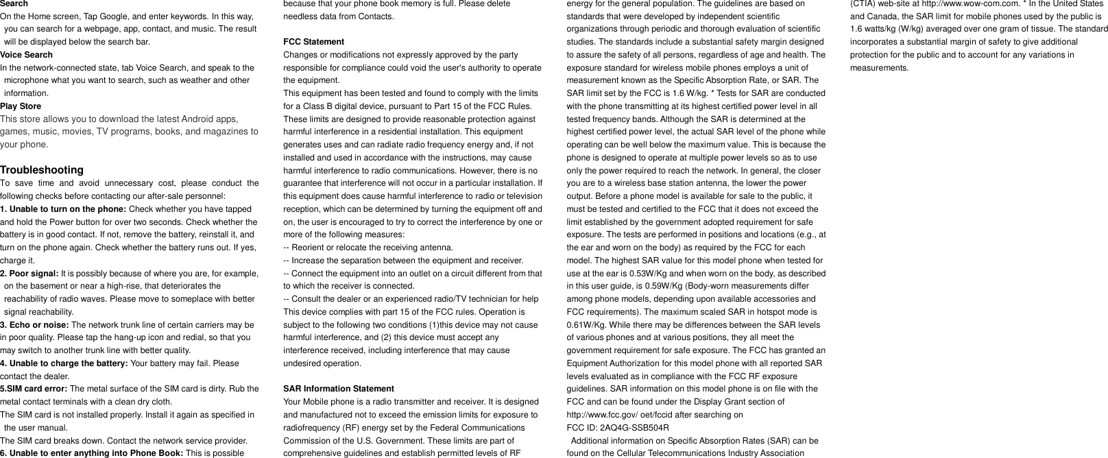     Search On the Home screen, Tap Google, and enter keywords. In this way, you can search for a webpage, app, contact, and music. The result will be displayed below the search bar. Voice Search In the network-connected state, tab Voice Search, and speak to the microphone what you want to search, such as weather and other information. Play Store This store allows you to download the latest Android apps, games, music, movies, TV programs, books, and magazines to your phone.  Troubleshooting To  save  time  and  avoid  unnecessary  cost,  please  conduct  the following checks before contacting our after-sale personnel: 1. Unable to turn on the phone: Check whether you have tapped and hold the Power button for over two seconds. Check whether the battery is in good contact. If not, remove the battery, reinstall it, and turn on the phone again. Check whether the battery runs out. If yes, charge it. 2. Poor signal: It is possibly because of where you are, for example, on the basement or near a high-rise, that deteriorates the reachability of radio waves. Please move to someplace with better signal reachability. 3. Echo or noise: The network trunk line of certain carriers may be in poor quality. Please tap the hang-up icon and redial, so that you may switch to another trunk line with better quality. 4. Unable to charge the battery: Your battery may fail. Please contact the dealer. 5.SIM card error: The metal surface of the SIM card is dirty. Rub the metal contact terminals with a clean dry cloth. The SIM card is not installed properly. Install it again as specified in the user manual. The SIM card breaks down. Contact the network service provider. 6. Unable to enter anything into Phone Book: This is possible because that your phone book memory is full. Please delete needless data from Contacts.  FCC Statement Changes or modifications not expressly approved by the party responsible for compliance could void the user's authority to operate the equipment. This equipment has been tested and found to comply with the limits for a Class B digital device, pursuant to Part 15 of the FCC Rules. These limits are designed to provide reasonable protection against harmful interference in a residential installation. This equipment generates uses and can radiate radio frequency energy and, if not installed and used in accordance with the instructions, may cause harmful interference to radio communications. However, there is no guarantee that interference will not occur in a particular installation. If this equipment does cause harmful interference to radio or television reception, which can be determined by turning the equipment off and on, the user is encouraged to try to correct the interference by one or more of the following measures: -- Reorient or relocate the receiving antenna. -- Increase the separation between the equipment and receiver. -- Connect the equipment into an outlet on a circuit different from that to which the receiver is connected. -- Consult the dealer or an experienced radio/TV technician for help This device complies with part 15 of the FCC rules. Operation is subject to the following two conditions (1)this device may not cause harmful interference, and (2) this device must accept any interference received, including interference that may cause undesired operation.  SAR Information Statement Your Mobile phone is a radio transmitter and receiver. It is designed and manufactured not to exceed the emission limits for exposure to radiofrequency (RF) energy set by the Federal Communications Commission of the U.S. Government. These limits are part of comprehensive guidelines and establish permitted levels of RF energy for the general population. The guidelines are based on standards that were developed by independent scientific organizations through periodic and thorough evaluation of scientific studies. The standards include a substantial safety margin designed to assure the safety of all persons, regardless of age and health. The exposure standard for wireless mobile phones employs a unit of measurement known as the Specific Absorption Rate, or SAR. The SAR limit set by the FCC is 1.6 W/kg. * Tests for SAR are conducted with the phone transmitting at its highest certified power level in all tested frequency bands. Although the SAR is determined at the highest certified power level, the actual SAR level of the phone while operating can be well below the maximum value. This is because the phone is designed to operate at multiple power levels so as to use only the power required to reach the network. In general, the closer you are to a wireless base station antenna, the lower the power output. Before a phone model is available for sale to the public, it must be tested and certified to the FCC that it does not exceed the limit established by the government adopted requirement for safe exposure. The tests are performed in positions and locations (e.g., at the ear and worn on the body) as required by the FCC for each model. The highest SAR value for this model phone when tested for use at the ear is 0.53W/Kg and when worn on the body, as described in this user guide, is 0.59W/Kg (Body-worn measurements differ among phone models, depending upon available accessories and FCC requirements). The maximum scaled SAR in hotspot mode is 0.61W/Kg. While there may be differences between the SAR levels of various phones and at various positions, they all meet the government requirement for safe exposure. The FCC has granted an Equipment Authorization for this model phone with all reported SAR levels evaluated as in compliance with the FCC RF exposure guidelines. SAR information on this model phone is on file with the FCC and can be found under the Display Grant section of http://www.fcc.gov/ oet/fccid after searching on   FCC ID: 2AQ4G-SSB504R   Additional information on Specific Absorption Rates (SAR) can be found on the Cellular Telecommunications Industry Association (CTIA) web-site at http://www.wow-com.com. * In the United States and Canada, the SAR limit for mobile phones used by the public is 1.6 watts/kg (W/kg) averaged over one gram of tissue. The standard incorporates a substantial margin of safety to give additional protection for the public and to account for any variations in measurements.  