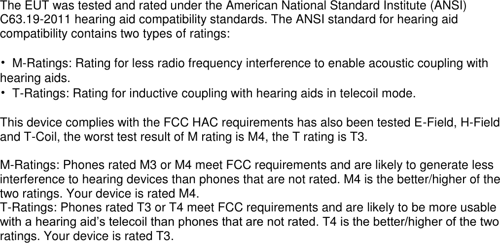  The EUT was tested and rated under the American National Standard Institute (ANSI) C63.19-2011 hearing aid compatibility standards. The ANSI standard for hearing aid compatibility contains two types of ratings:  &bull;  M-Ratings: Rating for less radio frequency interference to enable acoustic coupling with hearing aids. &bull;  T-Ratings: Rating for inductive coupling with hearing aids in telecoil mode.  This device complies with the FCC HAC requirements has also been tested E-Field, H-Field and T-Coil, the worst test result of M rating is M4, the T rating is T3.  M-Ratings: Phones rated M3 or M4 meet FCC requirements and are likely to generate less interference to hearing devices than phones that are not rated. M4 is the better/higher of the two ratings. Your device is rated M4. T-Ratings: Phones rated T3 or T4 meet FCC requirements and are likely to be more usable with a hearing aid&rsquo;s telecoil than phones that are not rated. T4 is the better/higher of the two ratings. Your device is rated T3.  