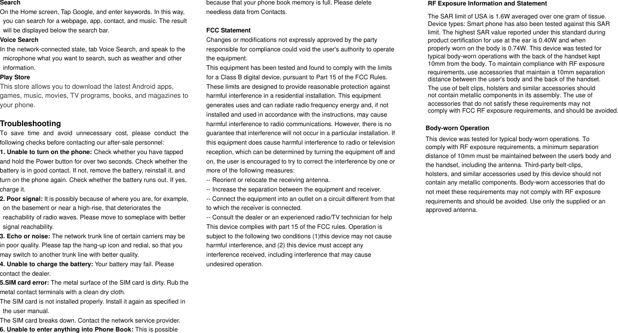 Search On the Home screen, Tap Google, and enter keywords. In this way, you can search for a webpage, app, contact, and music. The result will be displayed below the search bar. Voice Search In the network-connected state, tab Voice Search, and speak to the microphone what you want to search, such as weather and other information. Play Store This store allows you to download the latest Android apps, games, music, movies, TV programs, books, and magazines to your phone. Troubleshooting To  save  time  and  avoid  unnecessary  cost,  please  conduct  the following checks before contacting our after-sale personnel: 1. Unable to turn on the phone: Check whether you have tappedand hold the Power button for over two seconds. Check whether the battery is in good contact. If not, remove the battery, reinstall it, and turn on the phone again. Check whether the battery runs out. If yes, charge it. 2. Poor signal: It is possibly because of where you are, for example, on the basement or near a high-rise, that deteriorates the reachability of radio waves. Please move to someplace with better signal reachability. 3. Echo or noise: The network trunk line of certain carriers may bein poor quality. Please tap the hang-up icon and redial, so that you may switch to another trunk line with better quality. 4. Unable to charge the battery: Your battery may fail. Pleasecontact the dealer. 5.SIM card error: The metal surface of the SIM card is dirty. Rub the metal contact terminals with a clean dry cloth. The SIM card is not installed properly. Install it again as specified in the user manual. The SIM card breaks down. Contact the network service provider. 6. Unable to enter anything into Phone Book: This is possiblebecause that your phone book memory is full. Please delete needless data from Contacts. FCC Statement Changes or modifications not expressly approved by the party responsible for compliance could void the user's authority to operate the equipment. This equipment has been tested and found to comply with the limits for a Class B digital device, pursuant to Part 15 of the FCC Rules. These limits are designed to provide reasonable protection against harmful interference in a residential installation. This equipment generates uses and can radiate radio frequency energy and, if not installed and used in accordance with the instructions, may cause harmful interference to radio communications. However, there is no guarantee that interference will not occur in a particular installation. If this equipment does cause harmful interference to radio or television reception, which can be determined by turning the equipment off and on, the user is encouraged to try to correct the interference by one or more of the following measures: -- Reorient or relocate the receiving antenna. -- Increase the separation between the equipment and receiver. -- Connect the equipment into an outlet on a circuit different from that to which the receiver is connected. -- Consult the dealer or an experienced radio/TV technician for help This device complies with part 15 of the FCC rules. Operation is subject to the following two conditions (1)this device may not cause harmful interference, and (2) this device must accept any interference received, including interference that may cause undesired operation.        Body-worn OperationThis device was tested for typical body-worn operations. To comply with RF exposure requirements, a minimum separation distance of 10mm must be maintained between the user&rsquo;s body andthe handset, including the antenna. Third-party belt-clips,holsters, and similar accessories used by this device should notcontain any metallic components. Body-worn accessories that donot meet these requirements may not comply with RF exposure requirements and should be avoided. Use only the supplied or an approved antenna.RF Ex  posure Information and Statement The SAR limit of USA is 1.6W averaged over one gram of tissue.Device types: Smart phone has also been tested against this SAR limit. The highest SAR value reported under this standard during product certification for use at the ear is 0.40W and when properly worn on the body is 0.74W. This device was tested fortypical body-worn operations with the back of the handset kept10mm from the body. To maintain compliance with RF exposure requirements, use accessories that maintain a 10mm separation distance between the user's body and the back of the handset. The use of belt clips, holsters and similar accessories should not contain metallic components in its assembly. The use of accessories that do not satisfy these requirements may not comply with FCC RF exposure requirements, and should be avoided.