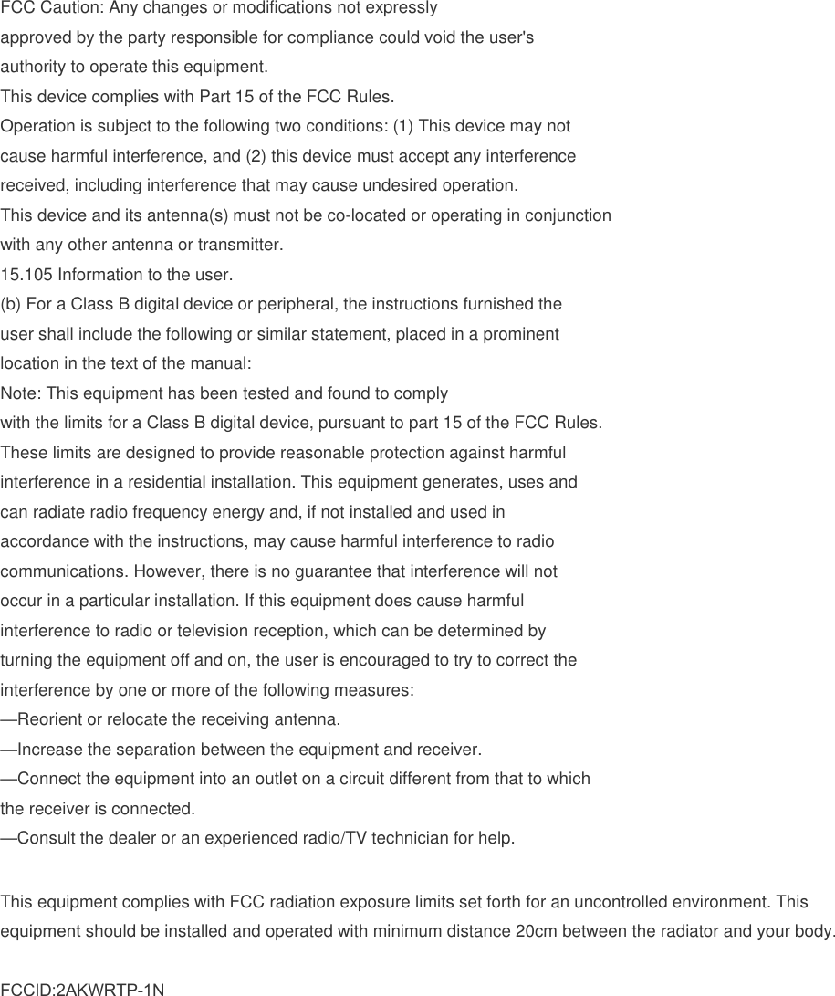 FCC Caution: Any changes or modifications not expressly approved by the party responsible for compliance could void the user's authority to operate this equipment. This device complies with Part 15 of the FCC Rules. Operation is subject to the following two conditions: (1) This device may not cause harmful interference, and (2) this device must accept any interference received, including interference that may cause undesired operation. This device and its antenna(s) must not be co-located or operating in conjunction with any other antenna or transmitter. 15.105 Information to the user. (b) For a Class B digital device or peripheral, the instructions furnished theuser shall include the following or similar statement, placed in a prominentlocation in the text of the manual:Note: This equipment has been tested and found to complywith the limits for a Class B digital device, pursuant to part 15 of the FCC Rules.These limits are designed to provide reasonable protection against harmfulinterference in a residential installation. This equipment generates, uses andcan radiate radio frequency energy and, if not installed and used inaccordance with the instructions, may cause harmful interference to radiocommunications. However, there is no guarantee that interference will notoccur in a particular installation. If this equipment does cause harmfulinterference to radio or television reception, which can be determined byturning the equipment off and on, the user is encouraged to try to correct theinterference by one or more of the following measures:&mdash;Reorient or relocate the receiving antenna.&mdash;Increase the separation between the equipment and receiver.&mdash;Connect the equipment into an outlet on a circuit different from that to whichthe receiver is connected.&mdash;Consult the dealer or an experienced radio/TV technician for help.This equipment complies with FCC radiation exposure limits set forth for an uncontrolled environment. This equipment should be installed and operated with minimum distance 20cm between the radiator and your body. FCCID:2AKWRTP-1N