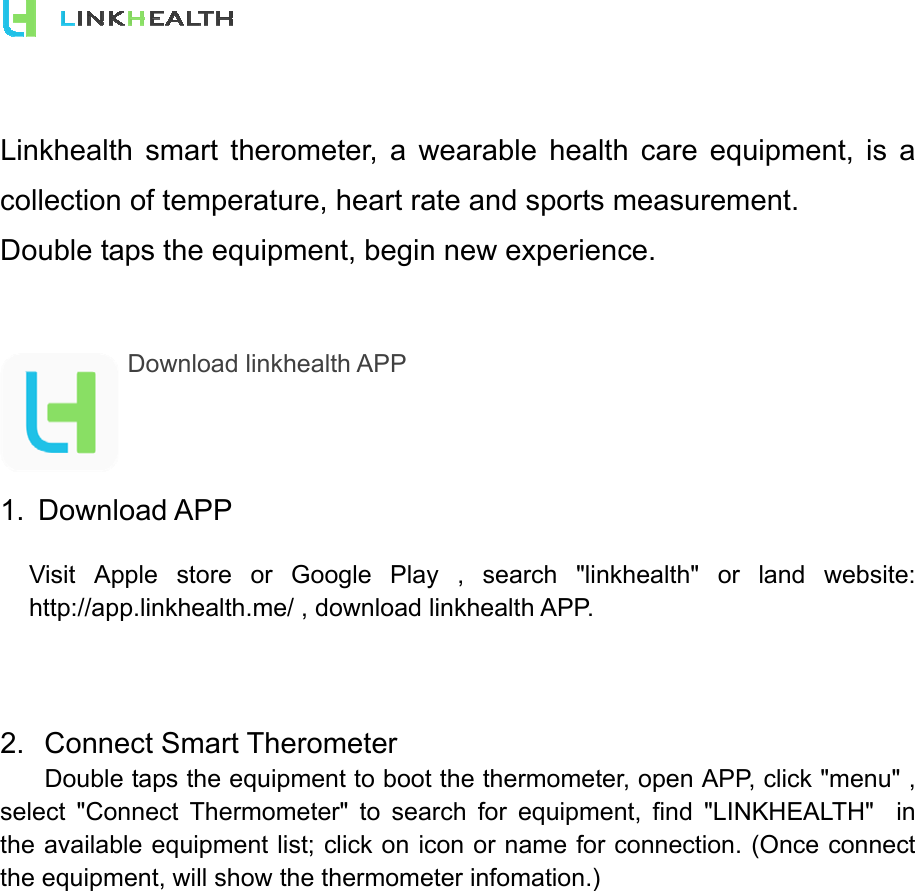  Linkhealth smart therometer, a wearable health care equipment, is a collection of temperature, heart rate and sports measurement.   Double taps the equipment, begin new experience.   Download linkhealth APP     1. Download APP Visit Apple store or Google Play , search &quot;linkhealth&quot; or land website: http://app.linkhealth.me/ , download linkhealth APP.    2. Connect Smart Therometer   Double taps the equipment to boot the thermometer, open APP, click &quot;menu&quot; , select &quot;Connect Thermometer&quot; to search for equipment, find &quot;LINKHEALTH&quot;  in the available equipment list; click on icon or name for connection. (Once connect the equipment, will show the thermometer infomation.) 