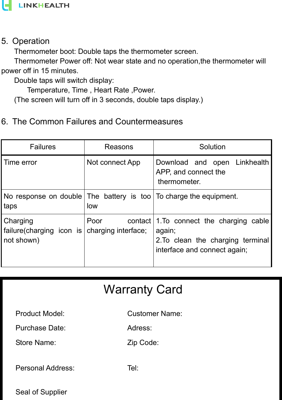  5. Operation   Thermometer boot: Double taps the thermometer screen.   Thermometer Power off: Not wear state and no operation,the thermometer will power off in 15 minutes.   Double taps will switch display:     Temperature, Time , Heart Rate ,Power.   (The screen will turn off in 3 seconds, double taps display.)    6.  The Common Failures and Countermeasures   Failures Reasons  Solution Time error  Not connect App  Download and open Linkhealth APP, and connect the  thermometer. No response on double taps The battery is too low To charge the equipment. Charging failure(charging icon is not shown)  Poor contact charging interface; 1.To connect the charging cable again;  2.To clean the charging terminal interface and connect again;    Warranty Card  Product Model:   Customer Name:    Purchase Date:   Adress:    Store Name:   Zip Code:    Personal Address:   Tel:     Seal of Supplier    