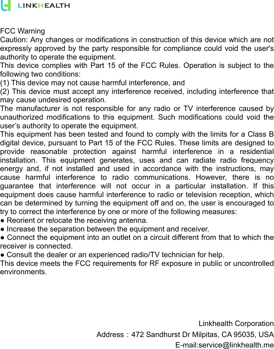 FCC Warning Caution: Any changes or modifications in construction of this device which are not expressly approved by the party responsible for compliance could void the user&apos;s authority to operate the equipment. This device complies with Part 15 of the FCC Rules. Operation is subject to the following two conditions: (1) This device may not cause harmful interference, and (2) This device must accept any interference received, including interference that may cause undesired operation. The manufacturer is not responsible for any radio or TV interference caused by unauthorized modifications to this equipment. Such modifications could void the user’s authority to operate the equipment. This equipment has been tested and found to comply with the limits for a Class B digital device, pursuant to Part 15 of the FCC Rules. These limits are designed to provide reasonable protection against harmful interference in a residential installation. This equipment generates, uses and can radiate radio frequency energy and, if not installed and used in accordance with the instructions, may cause harmful interference to radio communications. However, there is no guarantee that interference will not occur in a particular installation. If this equipment does cause harmful interference to radio or television reception, which can be determined by turning the equipment off and on, the user is encouraged to try to correct the interference by one or more of the following measures: ● Reorient or relocate the receiving antenna. ● Increase the separation between the equipment and receiver. ● Connect the equipment into an outlet on a circuit different from that to which the receiver is connected. ● Consult the dealer or an experienced radio/TV technician for help. This device meets the FCC requirements for RF exposure in public or uncontrolled environments.      Linkhealth Corporation Address：472 Sandhurst Dr Milpitas, CA 95035, USA E-mail:service@linkhealth.me 