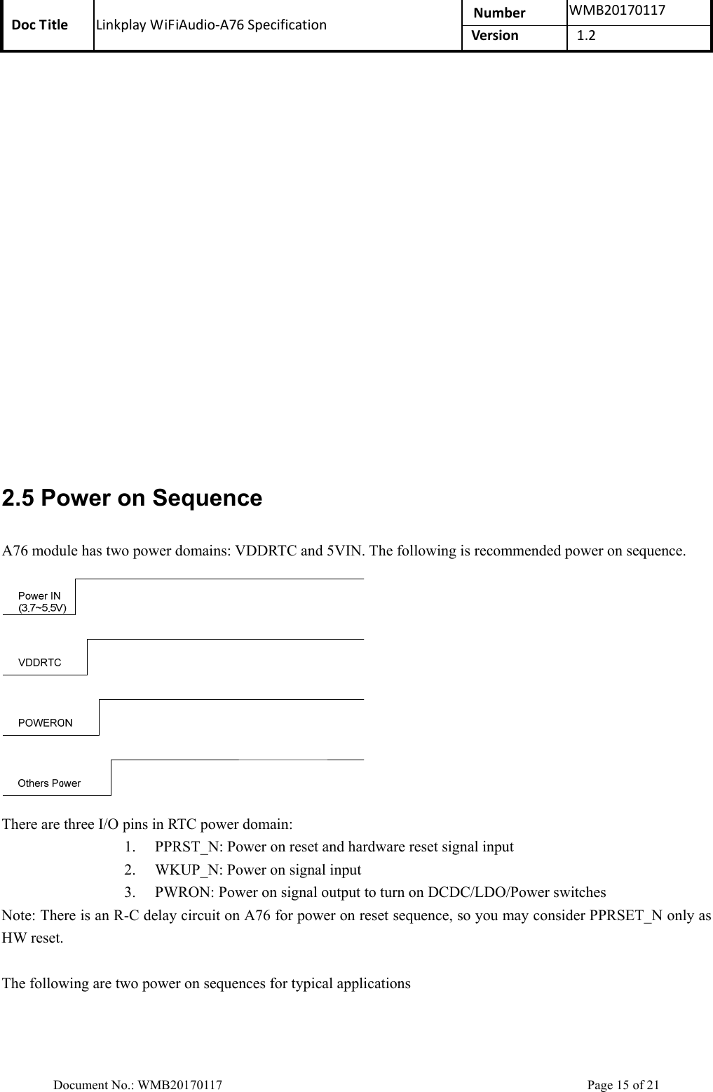 Doc Title  Linkplay WiFiAudio-A76 Specification  Number  WMB20170117Version  1.2  Document No.: WMB20170117    Page 15 of 21  2.5 Power on Sequence A76 module has two power domains: VDDRTC and 5VIN. The following is recommended power on sequence.  There are three I/O pins in RTC power domain: 1. PPRST_N: Power on reset and hardware reset signal input   2. WKUP_N: Power on signal input 3. PWRON: Power on signal output to turn on DCDC/LDO/Power switches Note: There is an R-C delay circuit on A76 for power on reset sequence, so you may consider PPRSET_N only as HW reset.    The following are two power on sequences for typical applications 
