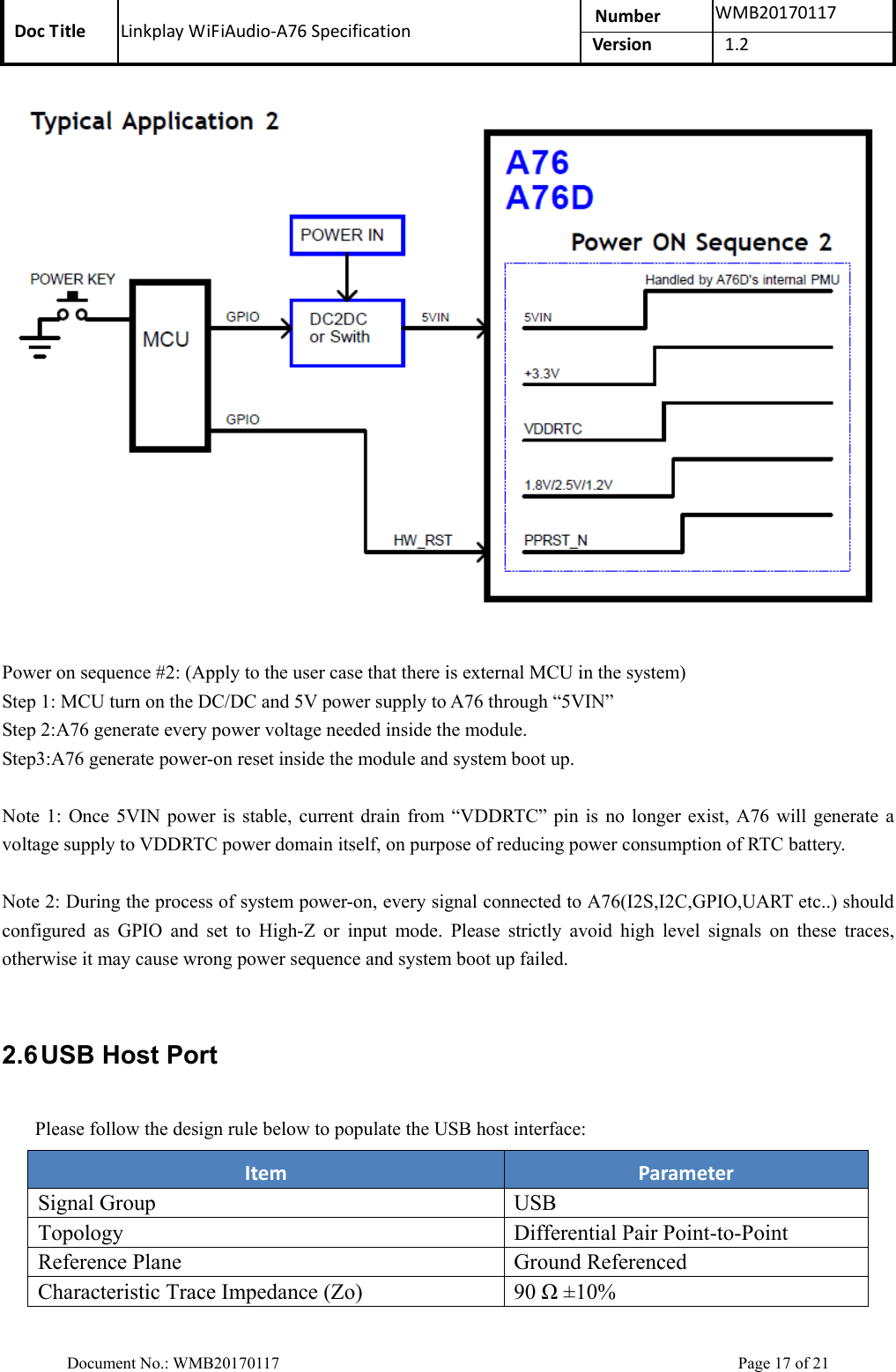 Doc Title  Linkplay WiFiAudio-A76 Specification  Number  WMB20170117Version  1.2  Document No.: WMB20170117    Page 17 of 21   Power on sequence #2: (Apply to the user case that there is external MCU in the system)   Step 1: MCU turn on the DC/DC and 5V power supply to A76 through “5VIN” Step 2:A76 generate every power voltage needed inside the module. Step3:A76 generate power-on reset inside the module and system boot up.  Note 1:  Once  5VIN power is  stable,  current  drain  from  “VDDRTC”  pin  is  no longer exist, A76 will generate a voltage supply to VDDRTC power domain itself, on purpose of reducing power consumption of RTC battery.  Note 2: During the process of system power-on, every signal connected to A76(I2S,I2C,GPIO,UART etc..) should configured  as  GPIO  and  set  to  High-Z  or  input  mode.  Please  strictly  avoid  high  level  signals  on  these  traces, otherwise it may cause wrong power sequence and system boot up failed.  2.6 USB Host Port Please follow the design rule below to populate the USB host interface: Item  Parameter Signal Group USB Topology  Differential Pair Point-to-Point Reference Plane  Ground Referenced Characteristic Trace Impedance (Zo)  90 Ω ±10% 