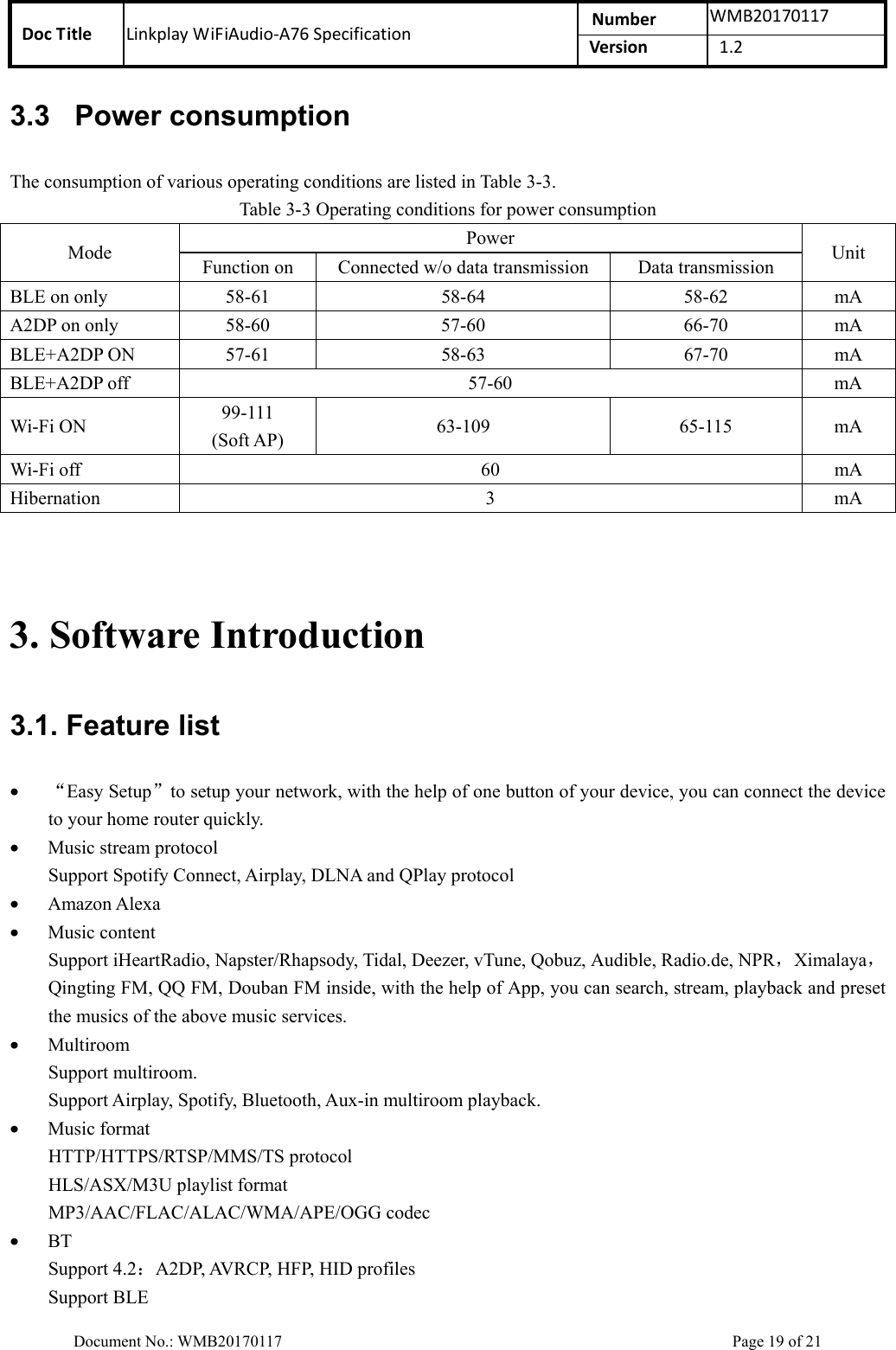 Doc Title  Linkplay WiFiAudio-A76 Specification  Number  WMB20170117Version  1.2  Document No.: WMB20170117    Page 19 of 21 3.3  Power consumption The consumption of various operating conditions are listed in Table 3-3. Table 3-3 Operating conditions for power consumption Mode  Power  Unit Function on  Connected w/o data transmission  Data transmission BLE on only  58-61  58-64  58-62  mA A2DP on only  58-60  57-60  66-70  mA BLE+A2DP ON  57-61  58-63  67-70  mA BLE+A2DP off  57-60  mA Wi-Fi ON  99-111 (Soft AP)  63-109  65-115  mA Wi-Fi off  60  mA Hibernation  3  mA   3. Software Introduction 3.1. Feature list • “Easy Setup”to setup your network, with the help of one button of your device, you can connect the device to your home router quickly. • Music stream protocol Support Spotify Connect, Airplay, DLNA and QPlay protocol • Amazon Alexa • Music content Support iHeartRadio, Napster/Rhapsody, Tidal, Deezer, vTune, Qobuz, Audible, Radio.de, NPR，Ximalaya，Qingting FM, QQ FM, Douban FM inside, with the help of App, you can search, stream, playback and preset the musics of the above music services. • Multiroom Support multiroom. Support Airplay, Spotify, Bluetooth, Aux-in multiroom playback. • Music format HTTP/HTTPS/RTSP/MMS/TS protocol HLS/ASX/M3U playlist format MP3/AAC/FLAC/ALAC/WMA/APE/OGG codec • BT Support 4.2：A2DP, AVRCP, HFP, HID profiles Support BLE 