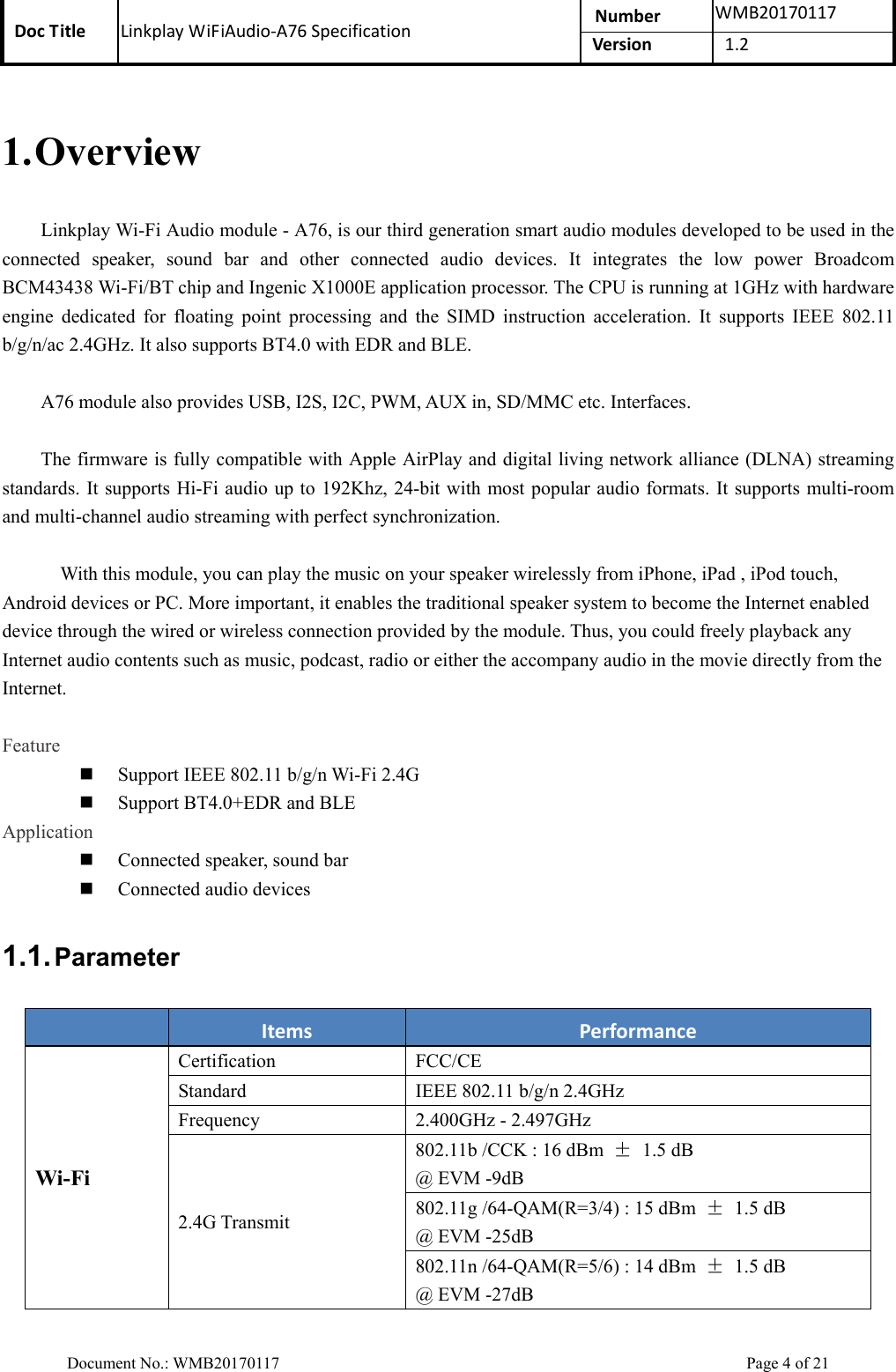 Doc Title  Linkplay WiFiAudio-A76 Specification  Number  WMB20170117Version  1.2  Document No.: WMB20170117    Page 4 of 21 1. Overview Linkplay Wi-Fi Audio module - A76, is our third generation smart audio modules developed to be used in the connected  speaker,  sound  bar  and  other  connected  audio  devices.  It  integrates  the  low  power  Broadcom BCM43438 Wi-Fi/BT chip and Ingenic X1000E application processor. The CPU is running at 1GHz with hardware engine  dedicated  for  floating  point  processing  and  the  SIMD  instruction  acceleration.  It  supports  IEEE  802.11 b/g/n/ac 2.4GHz. It also supports BT4.0 with EDR and BLE.   A76 module also provides USB, I2S, I2C, PWM, AUX in, SD/MMC etc. Interfaces.  The firmware is fully compatible with Apple AirPlay and digital living network alliance (DLNA) streaming standards. It supports Hi-Fi audio up to 192Khz, 24-bit with most popular audio formats. It supports multi-room and multi-channel audio streaming with perfect synchronization.         With this module, you can play the music on your speaker wirelessly from iPhone, iPad , iPod touch, Android devices or PC. More important, it enables the traditional speaker system to become the Internet enabled device through the wired or wireless connection provided by the module. Thus, you could freely playback any Internet audio contents such as music, podcast, radio or either the accompany audio in the movie directly from the Internet.    Feature  Support IEEE 802.11 b/g/n Wi-Fi 2.4G  Support BT4.0+EDR and BLE Application  Connected speaker, sound bar  Connected audio devices 1.1. Parameter  Items  Performance Wi-Fi Certification  FCC/CE Standard  IEEE 802.11 b/g/n 2.4GHz Frequency  2.400GHz - 2.497GHz 2.4G Transmit 802.11b /CCK : 16 dBm  ±  1.5 dB   @ EVM -9dB 802.11g /64-QAM(R=3/4) : 15 dBm  ± 1.5 dB @ EVM -25dB 802.11n /64-QAM(R=5/6) : 14 dBm  ± 1.5 dB  @ EVM -27dB 