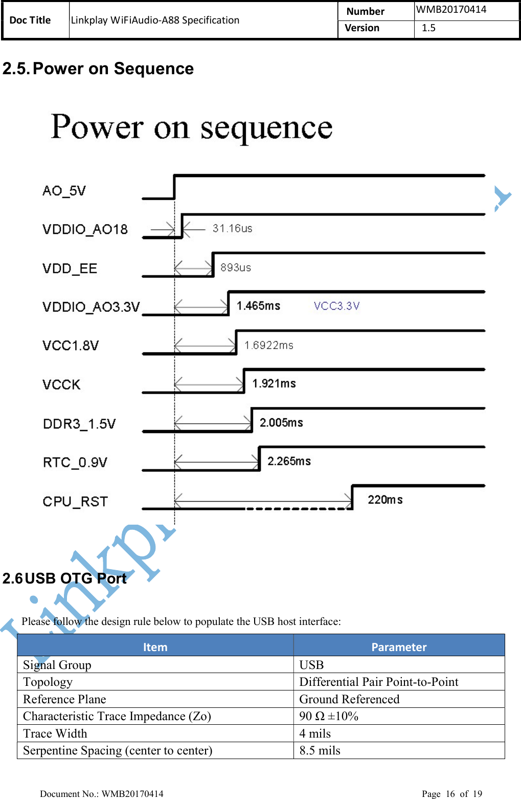 Doc Title  Linkplay WiFiAudio-A88 Specification  Number  WMB20170414 Version  1.5  Document No.: WMB20170414    Page  16  of  19 2.5. Power on Sequence   2.6 USB OTG Port Please follow the design rule below to populate the USB host interface: Item  Parameter Signal Group USB Topology  Differential Pair Point-to-Point Reference Plane  Ground Referenced Characteristic Trace Impedance (Zo)  90 Ω ±10% Trace Width  4 mils Serpentine Spacing (center to center)  8.5 mils 