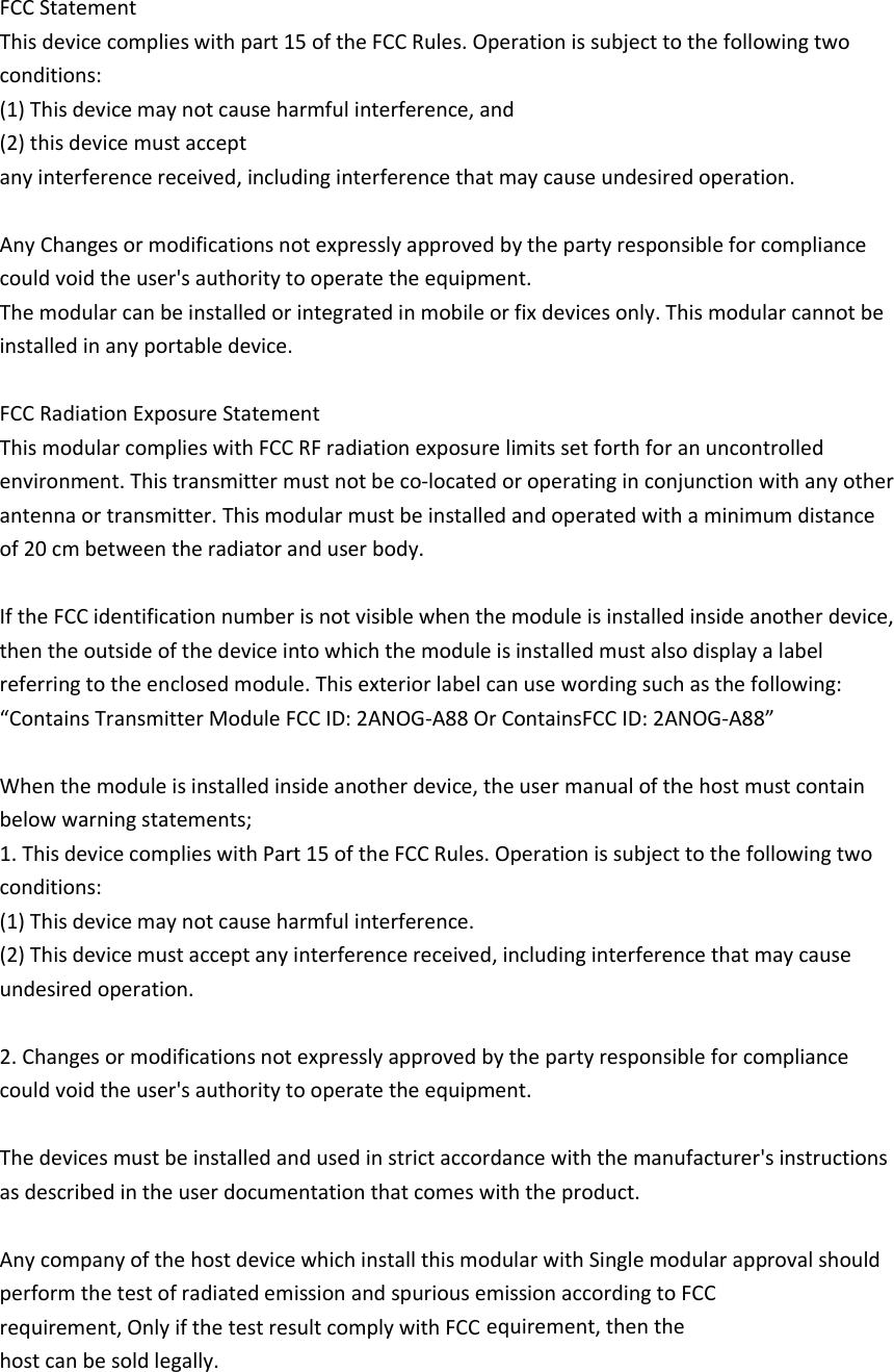 FCC Statement This device complies with part 15 of the FCC Rules. Operation is subject to the following two conditions: (1) This device may not cause harmful interference, and (2) this device must accept any interference received, including interference that may cause undesired operation.  Any Changes or modifications not expressly approved by the party responsible for compliance could void the user&apos;s authority to operate the equipment. The modular can be installed or integrated in mobile or fix devices only. This modular cannot be installed in any portable device.  FCC Radiation Exposure Statement This modular complies with FCC RF radiation exposure limits set forth for an uncontrolled environment. This transmitter must not be co-located or operating in conjunction with any other antenna or transmitter. This modular must be installed and operated with a minimum distance of 20 cm between the radiator and user body.  If the FCC identification number is not visible when the module is installed inside another device, then the outside of the device into which the module is installed must also display a label referring to the enclosed module. This exterior label can use wording such as the following: “Contains Transmitter Module FCC ID: 2ANOG-A88 Or ContainsFCC ID: 2ANOG-A88”  When the module is installed inside another device, the user manual of the host must contain below warning statements; 1. This device complies with Part 15 of the FCC Rules. Operation is subject to the following two conditions: (1) This device may not cause harmful interference. (2) This device must accept any interference received, including interference that may cause undesired operation.  2. Changes or modifications not expressly approved by the party responsible for compliance could void the user&apos;s authority to operate the equipment.  The devices must be installed and used in strict accordance with the manufacturer&apos;s instructions as described in the user documentation that comes with the product.  Any company of the host device which install this modular with Single modular approval should perform the test of radiated emission and spurious emission according to FCC   requirement, Only if the test result comply with FCC equirement, then the  host can be sold legally.    