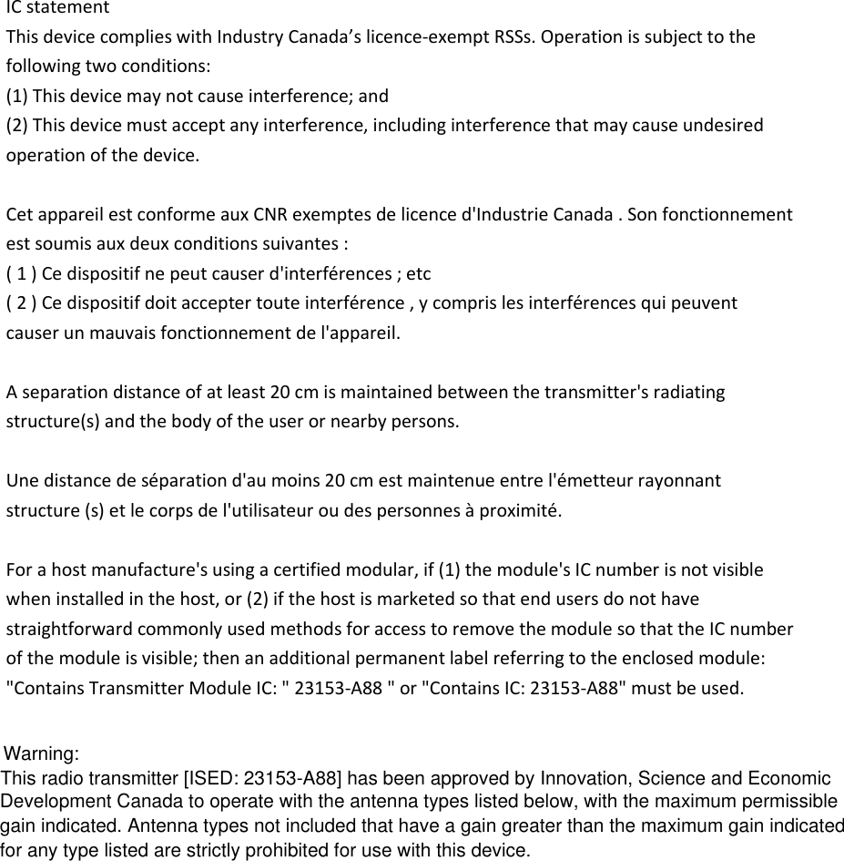 IC statement This device complies with Industry Canada’s licence-exempt RSSs. Operation is subject to the following two conditions: (1) This device may not cause interference; and (2) This device must accept any interference, including interference that may cause undesired operation of the device.  Cet appareil est conforme aux CNR exemptes de licence d&apos;Industrie Canada . Son fonctionnement est soumis aux deux conditions suivantes : ( 1 ) Ce dispositif ne peut causer d&apos;interférences ; etc ( 2 ) Ce dispositif doit accepter toute interférence , y compris les interférences qui peuvent causer un mauvais fonctionnement de l&apos;appareil.  A separation distance of at least 20 cm is maintained between the transmitter&apos;s radiating structure(s) and the body of the user or nearby persons.  Une distance de séparation d&apos;au moins 20 cm est maintenue entre l&apos;émetteur rayonnant structure (s) et le corps de l&apos;utilisateur ou des personnes à proximité.  For a host manufacture&apos;s using a certified modular, if (1) the module&apos;s IC number is not visible when installed in the host, or (2) if the host is marketed so that end users do not have straightforward commonly used methods for access to remove the module so that the IC number of the module is visible; then an additional permanent label referring to the enclosed module: &quot;Contains Transmitter Module IC: &quot; 23153-A88 &quot; or &quot;Contains IC: 23153-A88&quot; must be used. This radio transmitter [ISED: 23153-A88] has been approved by Innovation, Science and Economic Development Canada to operate with the antenna types listed below, with the maximum permissible gain indicated. Antenna types not included that have a gain greater than the maximum gain indicated for any type listed are strictly prohibited for use with this device.Warning: