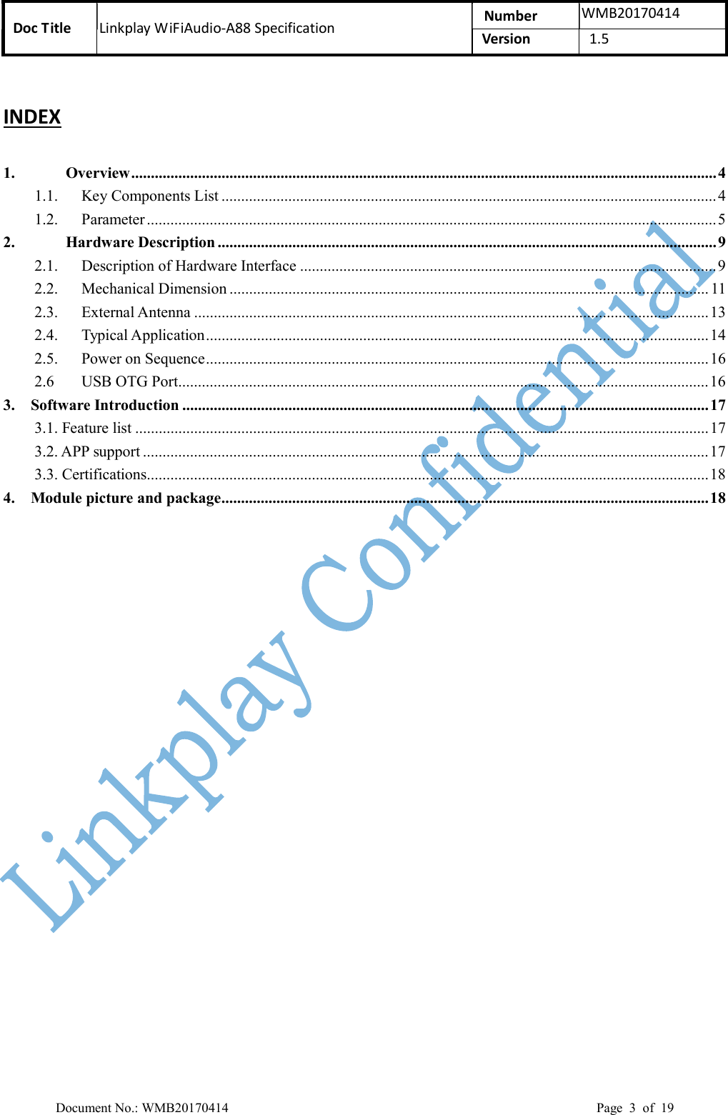 Doc Title  Linkplay WiFiAudio-A88 Specification  Number  WMB20170414 Version    1.5  Document No.: WMB20170414    Page  3  of  19 INDEX 1. Overview ..................................................................................................................................................... 4 1.1. Key Components List .............................................................................................................................. 4 1.2. Parameter ................................................................................................................................................. 5 2. Hardware Description ............................................................................................................................... 9 2.1. Description of Hardware Interface .......................................................................................................... 9 2.2. Mechanical Dimension .......................................................................................................................... 11 2.3. External Antenna ................................................................................................................................... 13 2.4. Typical Application ................................................................................................................................ 14 2.5. Power on Sequence ................................................................................................................................ 16 2.6 USB OTG Port ....................................................................................................................................... 16 3.    Software Introduction ...................................................................................................................................... 17 3.1. Feature list .................................................................................................................................................. 17 3.2. APP support ................................................................................................................................................ 17 3.3. Certifications............................................................................................................................................... 18 4.    Module picture and package ............................................................................................................................ 18  