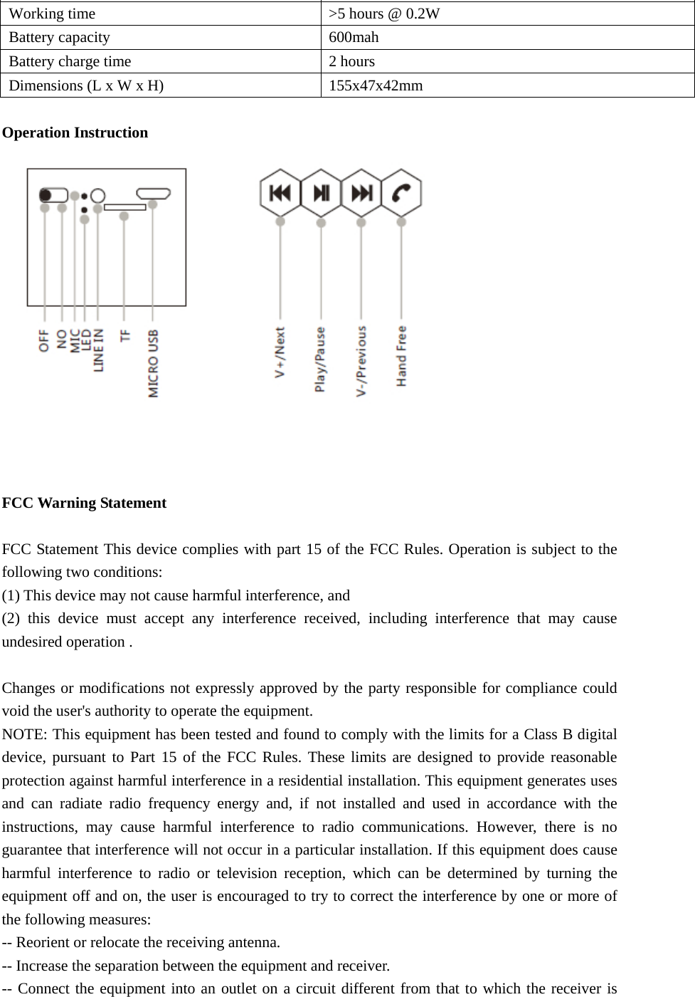 Transmitter modulation  GFSK Working time  &gt;5 hours @ 0.2W Battery capacity  600mah Battery charge time  2 hours Dimensions (L x W x H)  155x47x42mm  Operation Instruction       FCC Warning Statement  FCC Statement This device complies with part 15 of the FCC Rules. Operation is subject to the following two conditions:         (1) This device may not cause harmful interference, and   (2) this device must accept any interference received, including interference that may cause undesired operation .    Changes or modifications not expressly approved by the party responsible for compliance could void the user&apos;s authority to operate the equipment. NOTE: This equipment has been tested and found to comply with the limits for a Class B digital device, pursuant to Part 15 of the FCC Rules. These limits are designed to provide reasonable protection against harmful interference in a residential installation. This equipment generates uses and can radiate radio frequency energy and, if not installed and used in accordance with the instructions, may cause harmful interference to radio communications. However, there is no guarantee that interference will not occur in a particular installation. If this equipment does cause harmful interference to radio or television reception, which can be determined by turning the equipment off and on, the user is encouraged to try to correct the interference by one or more of the following measures:     -- Reorient or relocate the receiving antenna.         -- Increase the separation between the equipment and receiver.           -- Connect the equipment into an outlet on a circuit different from that to which the receiver is 