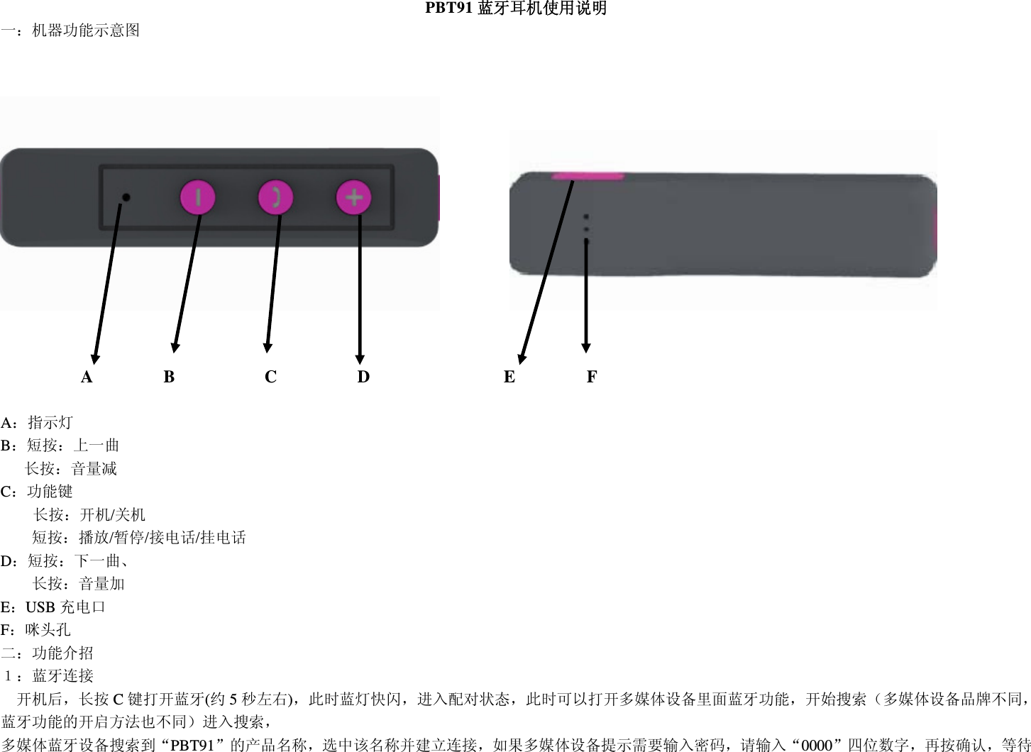  PBT91 蓝牙耳机使用说明 一：机器功能示意图                         A        B          C         D               E        F  A：指示灯 B：短按：上一曲     长按：音量减 C：功能键 长按：开机/关机 短按：播放/暂停/接电话/挂电话 D：短按：下一曲、     长按：音量加 E：USB 充电口       F：咪头孔 二：功能介招 １：蓝牙连接   开机后，长按 C键打开蓝牙(约5秒左右)，此时蓝灯快闪，进入配对状态，此时可以打开多媒体设备里面蓝牙功能，开始搜索（多媒体设备品牌不同，蓝牙功能的开启方法也不同）进入搜索， 多媒体蓝牙设备搜索到“PBT91”的产品名称，选中该名称并建立连接，如果多媒体设备提示需要输入密码，请输入“0000”四位数字，再按确认，等待