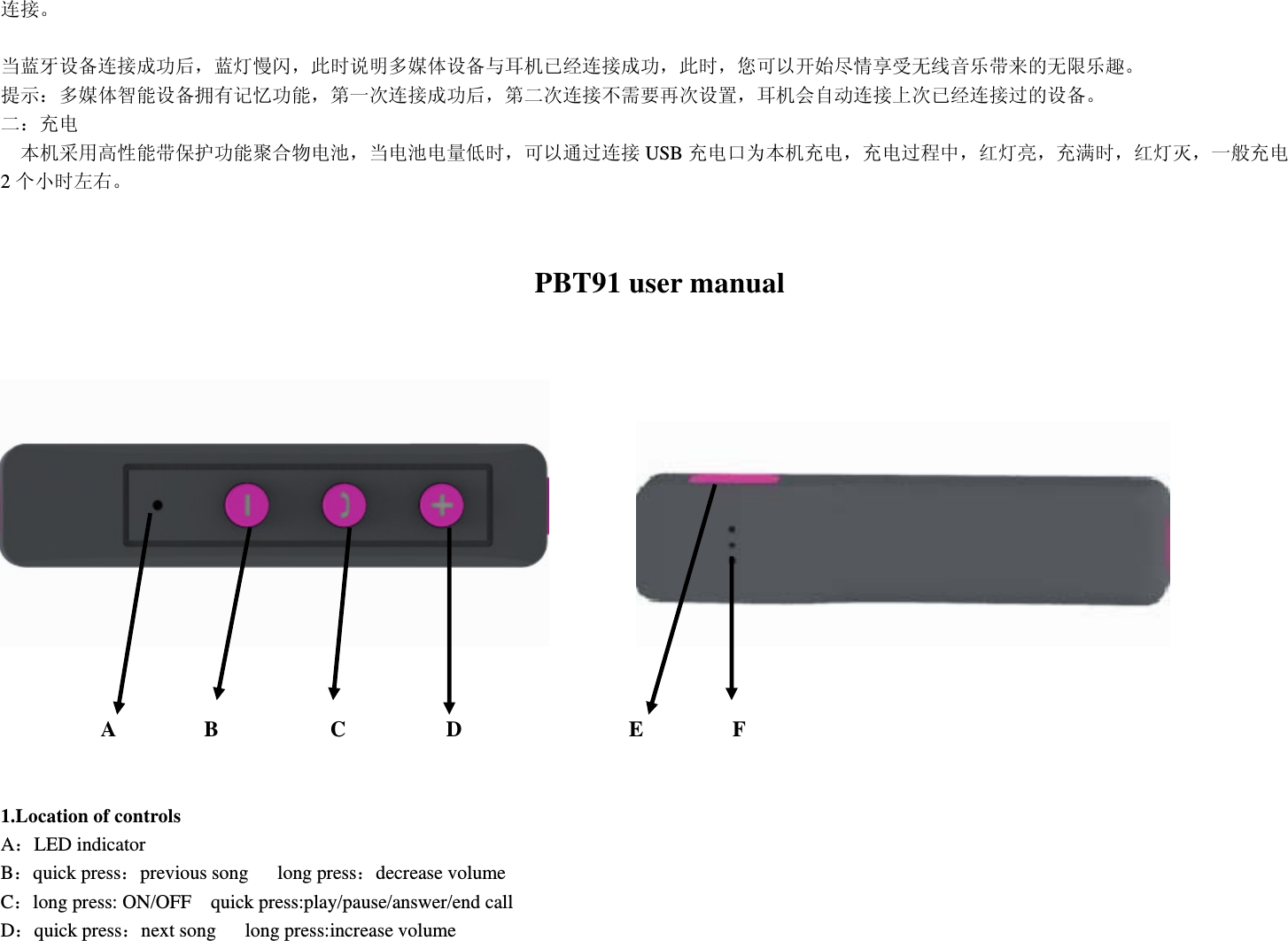连接。  当蓝牙设备连接成功后，蓝灯慢闪，此时说明多媒体设备与耳机已经连接成功，此时，您可以开始尽情享受无线音乐带来的无限乐趣。 提示：多媒体智能设备拥有记忆功能，第一次连接成功后，第二次连接不需要再次设置，耳机会自动连接上次已经连接过的设备。 二：充电   本机采用高性能带保护功能聚合物电池，当电池电量低时，可以通过连接 USB 充电口为本机充电，充电过程中，红灯亮，充满时，红灯灭，一般充电2个小时左右。                                   PBT91 user manual                        A        B          C         D               E        F  1.Location of controls A：LED indicator B：quick press：previous song   long press：decrease volume C：long press: ON/OFF    quick press:play/pause/answer/end call D：quick press：next song   long press:increase volume  