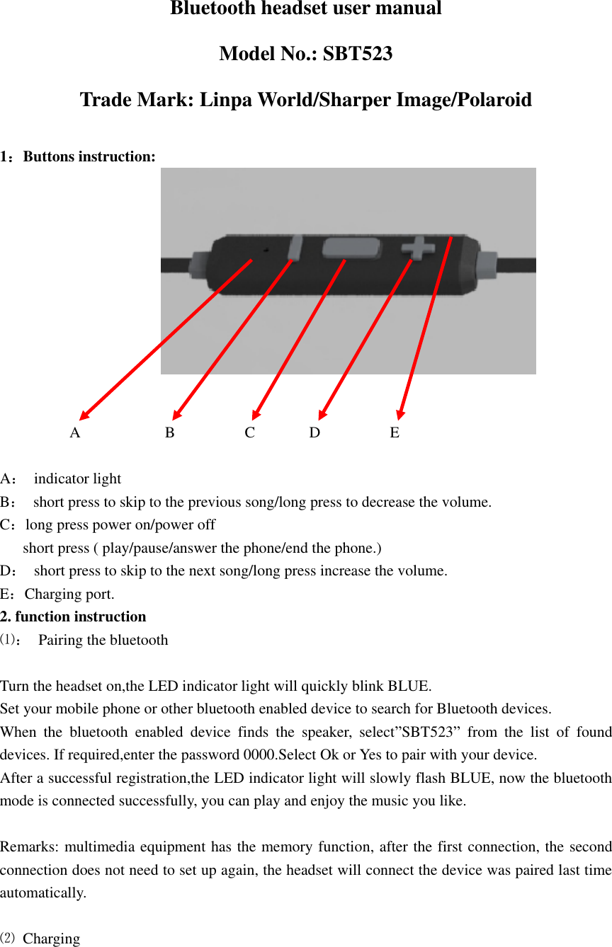    Bluetooth headset user manual Model No.: SBT523 Trade Mark: Linpa World/Sharper Image/Polaroid  1：Buttons instruction:                                            A                      B                  C              D                  E    A：  indicator light   B：  short press to skip to the previous song/long press to decrease the volume. C：long press power on/power off       short press ( play/pause/answer the phone/end the phone.) D：  short press to skip to the next song/long press increase the volume. E：Charging port. 2. function instruction ⑴：  Pairing the bluetooth  Turn the headset on,the LED indicator light will quickly blink BLUE. Set your mobile phone or other bluetooth enabled device to search for Bluetooth devices. When  the  bluetooth  enabled  device  finds  the  speaker,  select”SBT523”  from  the  list  of  found devices. If required,enter the password 0000.Select Ok or Yes to pair with your device. After a successful registration,the LED indicator light will slowly flash BLUE, now the bluetooth mode is connected successfully, you can play and enjoy the music you like.  Remarks: multimedia equipment has the memory function, after the first connection, the second connection does not need to set up again, the headset will connect the device was paired last time automatically.  ⑵  Charging 