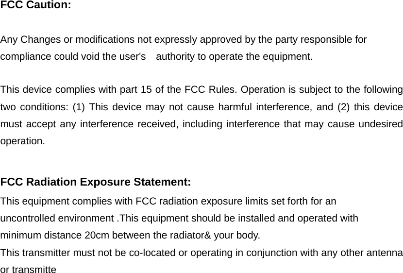 FCC Caution:  Any Changes or modifications not expressly approved by the party responsible for compliance could void the user&apos;s    authority to operate the equipment.      This device complies with part 15 of the FCC Rules. Operation is subject to the following two conditions: (1) This device may not cause harmful interference, and (2) this device must accept any interference received, including interference that may cause undesired operation.    FCC Radiation Exposure Statement:     This equipment complies with FCC radiation exposure limits set forth for an uncontrolled environment .This equipment should be installed and operated with minimum distance 20cm between the radiator&amp; your body.     This transmitter must not be co-located or operating in conjunction with any other antenna or transmitte  