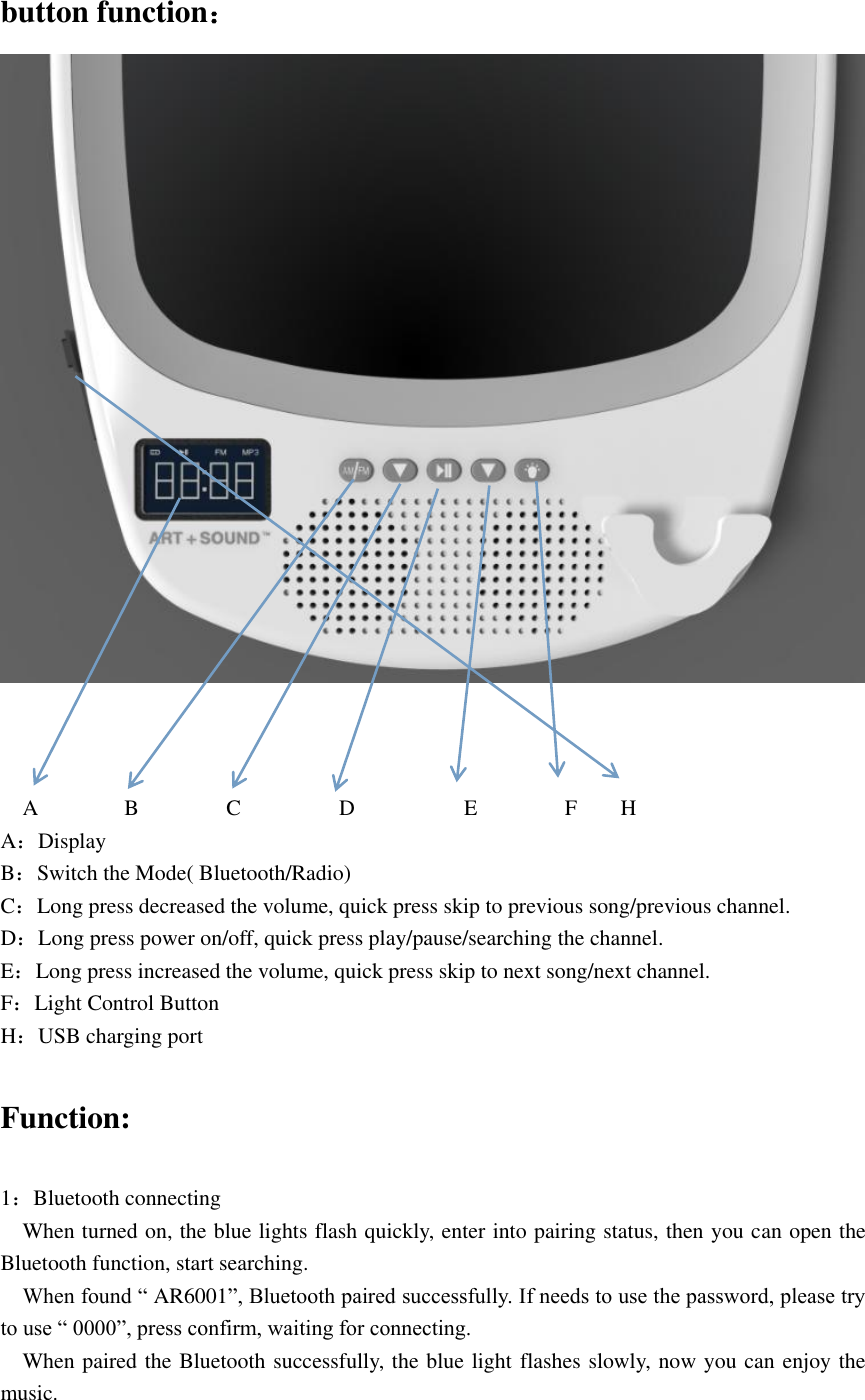 button function：       A                B                C                  D                    E                F        H A：Display B：Switch the Mode( Bluetooth/Radio) C：Long press decreased the volume, quick press skip to previous song/previous channel. D：Long press power on/off, quick press play/pause/searching the channel. E：Long press increased the volume, quick press skip to next song/next channel. F：Light Control Button H：USB charging port  Function:  1：Bluetooth connecting   When turned on, the blue lights flash quickly, enter into pairing status, then you can open the Bluetooth function, start searching.   When found “ AR6001”, Bluetooth paired successfully. If needs to use the password, please try to use “ 0000”, press confirm, waiting for connecting.   When paired the Bluetooth successfully, the blue light flashes slowly, now you can enjoy the music. 