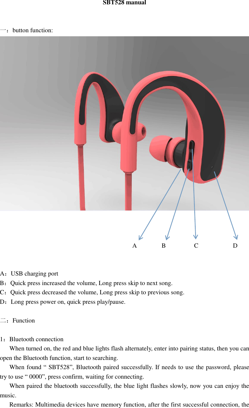 SBT528 manual   一：button function:                                               A        B         C           D         A：USB charging port B：Quick press increased the volume, Long press skip to next song. C：Quick press decreased the volume, Long press skip to previous song. D：Long press power on, quick press play/pause.  二：Function  1：Bluetooth connection    When turned on, the red and blue lights flash alternately, enter into pairing status, then you can open the Bluetooth function, start to searching.    When found “ SBT528”, Bluetooth paired successfully. If needs to use the password, please try to use “ 0000”, press confirm, waiting for connecting.    When paired the bluetooth successfully, the blue light flashes slowly, now you can enjoy the music.    Remarks: Multimedia devices have memory function, after the first successful connection, the 