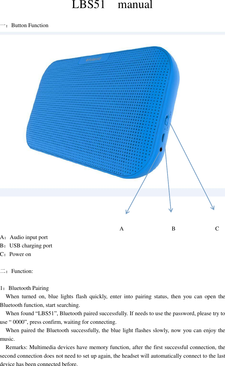   LBS51    manual  一：Button Function                                               A                 B              C       A：Audio input port B：USB charging port C：Power on  二：Function:  1：Bluetooth Pairing   When  turned  on,  blue  lights  flash  quickly,  enter  into  pairing  status,  then  you  can  open  the Bluetooth function, start searching.   When found “LBS51”, Bluetooth paired successfully. If needs to use the password, please try to use “ 0000”, press confirm, waiting for connecting.   When paired the Bluetooth successfully, the blue light flashes slowly, now you can enjoy the music.   Remarks: Multimedia devices have memory function, after the first successful connection, the second connection does not need to set up again, the headset will automatically connect to the last device has been connected before. 