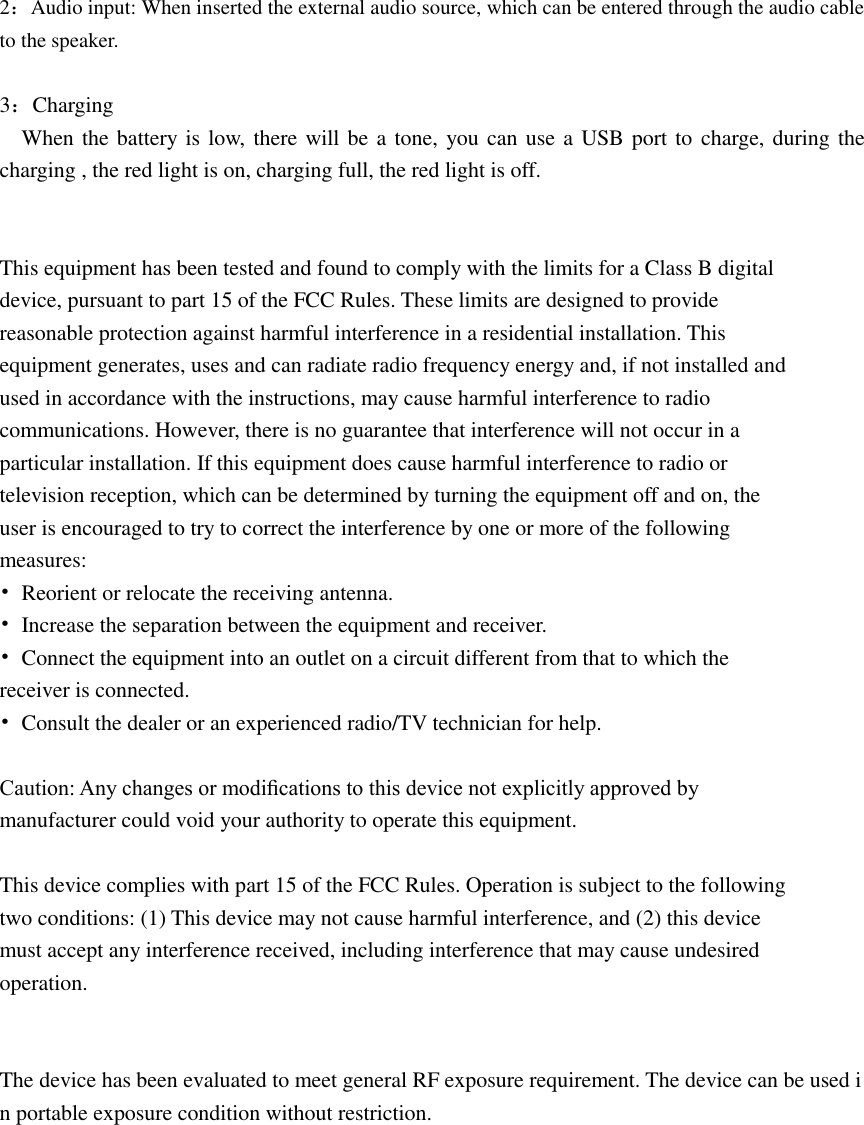     2：Audio input: When inserted the external audio source, which can be entered through the audio cable to the speaker.  3：Charging   When the battery is low, there will be a tone, you can use a USB port to charge, during the charging , the red light is on, charging full, the red light is off.   This equipment has been tested and found to comply with the limits for a Class B digital device, pursuant to part 15 of the FCC Rules. These limits are designed to provide reasonable protection against harmful interference in a residential installation. This equipment generates, uses and can radiate radio frequency energy and, if not installed and used in accordance with the instructions, may cause harmful interference to radio communications. However, there is no guarantee that interference will not occur in a particular installation. If this equipment does cause harmful interference to radio or television reception, which can be determined by turning the equipment off and on, the user is encouraged to try to correct the interference by one or more of the following measures: •  Reorient or relocate the receiving antenna. •  Increase the separation between the equipment and receiver. •  Connect the equipment into an outlet on a circuit different from that to which the receiver is connected. •  Consult the dealer or an experienced radio/TV technician for help.  Caution: Any changes or modiﬁcations to this device not explicitly approved by manufacturer could void your authority to operate this equipment.  This device complies with part 15 of the FCC Rules. Operation is subject to the following two conditions: (1) This device may not cause harmful interference, and (2) this device must accept any interference received, including interference that may cause undesired operation.   The device has been evaluated to meet general RF exposure requirement. The device can be used in portable exposure condition without restriction.    