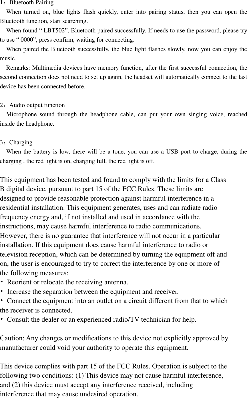  1：Bluetooth Pairing   When  turned  on,  blue  lights  flash  quickly,  enter  into  pairing  status,  then  you  can  open  the Bluetooth function, start searching.   When found “ LBT502”, Bluetooth paired successfully. If needs to use the password, please try to use “ 0000”, press confirm, waiting for connecting.   When paired the Bluetooth successfully, the blue light flashes slowly, now you can enjoy the music.   Remarks: Multimedia devices have memory function, after the first successful connection, the second connection does not need to set up again, the headset will automatically connect to the last device has been connected before.    2：Audio output function   Microphone  sound  through  the  headphone  cable,  can  put  your  own  singing  voice,  reached inside the headphone.  3：Charging   When the battery is low,  there will be a tone, you can use a USB port to charge, during the charging , the red light is on, charging full, the red light is off.  This equipment has been tested and found to comply with the limits for a Class B digital device, pursuant to part 15 of the FCC Rules. These limits are designed to provide reasonable protection against harmful interference in a residential installation. This equipment generates, uses and can radiate radio frequency energy and, if not installed and used in accordance with the instructions, may cause harmful interference to radio communications. However, there is no guarantee that interference will not occur in a particular installation. If this equipment does cause harmful interference to radio or television reception, which can be determined by turning the equipment off and on, the user is encouraged to try to correct the interference by one or more of the following measures: •  Reorient or relocate the receiving antenna. •  Increase the separation between the equipment and receiver. •  Connect the equipment into an outlet on a circuit different from that to which the receiver is connected. •  Consult the dealer or an experienced radio/TV technician for help.  Caution: Any changes or modiﬁcations to this device not explicitly approved by manufacturer could void your authority to operate this equipment.  This device complies with part 15 of the FCC Rules. Operation is subject to the following two conditions: (1) This device may not cause harmful interference, and (2) this device must accept any interference received, including interference that may cause undesired operation. 