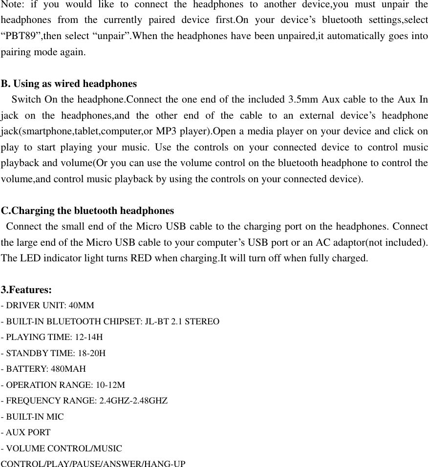  Note:  if  you  would  like  to  connect  the  headphones  to  another  device,you  must  unpair  the headphones  from  the  currently  paired  device  first.On  your  device’s  bluetooth  settings,select “PBT89”,then select “unpair”.When the headphones have been unpaired,it automatically goes into pairing mode again.  B. Using as wired headphones   Switch On the headphone.Connect the one end of the included 3.5mm Aux cable to the Aux In jack  on  the  headphones,and  the  other  end  of  the  cable  to  an  external  device’s  headphone jack(smartphone,tablet,computer,or MP3 player).Open a media player on your device and click on play  to  start  playing  your  music.  Use  the  controls  on  your  connected  device  to  control  music playback and volume(Or you can use the volume control on the bluetooth headphone to control the volume,and control music playback by using the controls on your connected device).    C.Charging the bluetooth headphones   Connect the small end of the Micro USB cable to the charging port on the headphones. Connect the large end of the Micro USB cable to your computer’s USB port or an AC adaptor(not included). The LED indicator light turns RED when charging.It will turn off when fully charged.  3.Features: - DRIVER UNIT: 40MM - BUILT-IN BLUETOOTH CHIPSET: JL-BT 2.1 STEREO - PLAYING TIME: 12-14H - STANDBY TIME: 18-20H - BATTERY: 480MAH - OPERATION RANGE: 10-12M - FREQUENCY RANGE: 2.4GHZ-2.48GHZ - BUILT-IN MIC - AUX PORT - VOLUME CONTROL/MUSIC CONTROL/PLAY/PAUSE/ANSWER/HANG-UP  