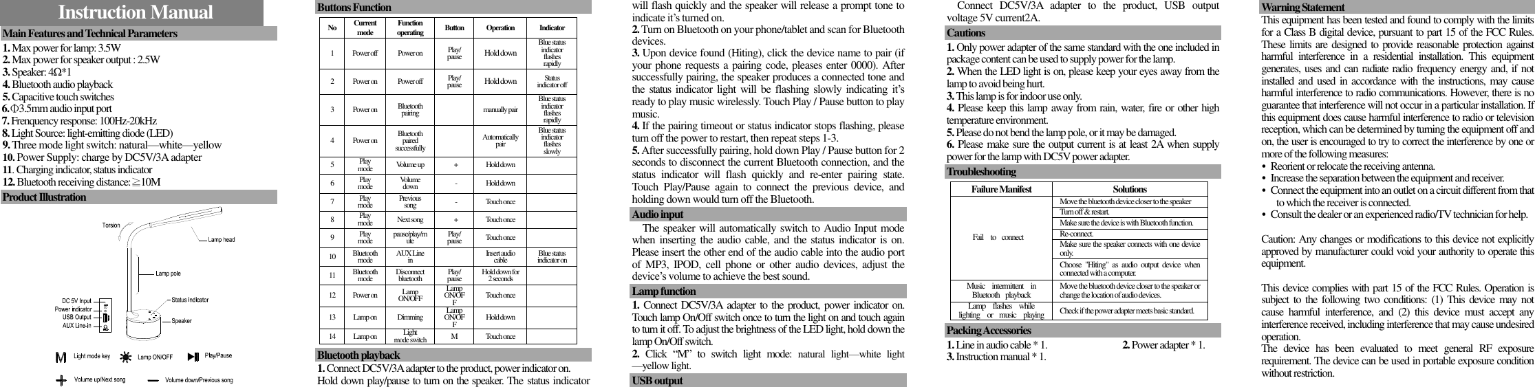    Instruction Manual    Main Features and Technical Parameters                       1. Max power for lamp: 3.5W 2. Max power for speaker output : 2.5W 3. Speaker: 4Ω*1 4. Bluetooth audio playback 5. Capacitive touch switches      6.Φ3.5mm audio input port   7. Frenquency response: 100Hz-20kHz    8. Light Source: light-emitting diode (LED) 9. Three mode light switch: natural—white—yellow   10. Power Supply: charge by DC5V/3A adapter 11. Charging indicator, status indicator 12. Bluetooth receiving distance:≧10M  Product Illustration                                                                                                          Buttons Function  No Current mode Function operating Button Operation Indicator 1 Power off Power on Play/ pause Hold down Blue status indicator flashes rapidly 2 Power on Power off Play/ pause Hold down Status indicator off 3 Power on Bluetooth pairing  manually pair Blue status indicator flashes rapidly 4 Power on Bluetooth paired successfully  Automatically pair Blue status indicator flashes slowly 5 Play mode Volume up + Hold down  6 Play mode Volume down - Hold down  7 Play mode Previous song - Touch once  8 Play mode Next song + Touch once  9 Play mode pause/play/mute Play/ pause Touch once  10 Bluetooth mode AUX Line in  Insert audio cable Blue status indicator on 11 Bluetooth mode Disconnect bluetooth Play/ pause Hold down for 2 seconds  12 Power on Lamp ON/OFF Lamp ON/OFF Touch once  13 Lamp on Dimming Lamp ON/OFF Hold down  14 Lamp on Light   mode switch M Touch once   Bluetooth playback                                                1. Connect DC5V/3A adapter to the product, power indicator on.   Hold down play/pause to turn on the speaker. The status indicator will flash quickly and the speaker will release a prompt tone to indicate it’s turned on. 2. Turn on Bluetooth on your phone/tablet and scan for Bluetooth devices. 3. Upon device found (Hiting), click the device name to pair (if your phone requests a pairing code, pleases enter 0000). After successfully pairing, the speaker produces a connected tone and the  status  indicator light will be  flashing  slowly  indicating  it’s ready to play music wirelessly. Touch Play / Pause button to play music.   4. If the pairing timeout or status indicator stops flashing, please turn off the power to restart, then repeat steps 1-3. 5. After successfully pairing, hold down Play / Pause button for 2 seconds to disconnect the current Bluetooth connection, and the status  indicator  will  flash  quickly  and  re-enter  pairing  state. Touch  Play/Pause  again  to  connect  the  previous  device,  and holding down would turn off the Bluetooth.  Audio input                                                        The speaker will automatically switch to Audio Input mode when inserting the audio cable, and the status indicator is  on. Please insert the other end of the audio cable into the audio port of  MP3, IPOD,  cell  phone or  other  audio  devices, adjust  the device’s volume to achieve the best sound.    Lamp function  1. Connect DC5V/3A adapter to the product, power indicator on.     Touch lamp On/Off switch once to turn the light on and touch again to turn it off. To adjust the brightness of the LED light, hold down the lamp On/Off switch. 2.  Click  “M”  to  switch  light  mode:  natural  light—white  light —yellow light.    USB output                                                                     Connect  DC5V/3A  adapter  to  the  product,  USB  output voltage 5V current2A.  Cautions                                                       1. Only power adapter of the same standard with the one included in package content can be used to supply power for the lamp. 2. When the LED light is on, please keep your eyes away from the lamp to avoid being hurt.   3. This lamp is for indoor use only. 4. Please keep this lamp away from rain, water, fire or other high temperature environment. 5. Please do not bend the lamp pole, or it may be damaged. 6. Please make sure the output current is at least 2A when supply power for the lamp with DC5V power adapter.  Troubleshooting  Failure Manifest Solutions Fail  to  connect Move the bluetooth device closer to the speaker Turn off &amp; restart. Make sure the device is with Bluetooth function. Re-connect. Make sure the speaker connects with one device only. Choose  &quot;Hiting&quot;  as audio  output  device  when connected with a computer. Music    intermittent   in Bluetooth  playback Move the bluetooth device closer to the speaker or change the location of audio devices. Lamp    flashes    while lighting    or   music    playing Check if the power adapter meets basic standard.  Packing Accessories                             1. Line in audio cable * 1.                              2. Power adapter * 1. 3. Instruction manual * 1.   Warning Statement                                                   This equipment has been tested and found to comply with the limits for a Class B digital device, pursuant to part 15 of the FCC Rules. These limits are designed to provide reasonable protection against harmful  interference  in  a  residential  installation.  This  equipment generates, uses and can radiate radio frequency energy and, if not installed and used  in accordance with the instructions, may cause harmful interference to radio communications. However, there is no guarantee that interference will not occur in a particular installation. If this equipment does cause harmful interference to radio or television reception, which can be determined by turning the equipment off and on, the user is encouraged to try to correct the interference by one or more of the following measures: •  Reorient or relocate the receiving antenna. •  Increase the separation between the equipment and receiver. •  Connect the equipment into an outlet on a circuit different from that to which the receiver is connected. •  Consult the dealer or an experienced radio/TV technician for help.  Caution: Any changes or modiﬁcations to this device not explicitly approved by manufacturer could void your authority to operate this equipment.  This device complies with part 15 of the FCC Rules. Operation is subject  to the  following two conditions:  (1) This  device  may  not cause  harmful  interference,  and  (2)  this  device  must  accept  any interference received, including interference that may cause undesired operation. The  device  has  been  evaluated  to  meet  general  RF  exposure requirement. The device can be used in portable exposure condition without restriction. 