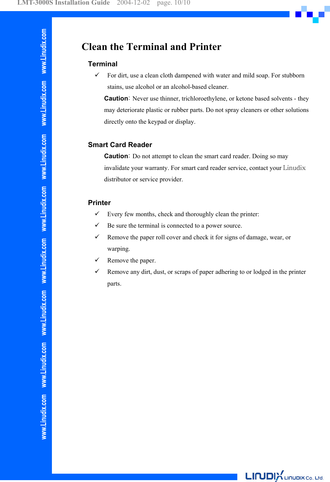 LMT-3000S Installation Guide  2004-12-02  page. 10/10    Clean the Terminal and Printer Terminal   For dirt, use a clean cloth dampened with water and mild soap. For stubborn stains, use alcohol or an alcohol-based cleaner. Caution: Never use thinner, trichloroethylene, or ketone based solvents - they may deteriorate plastic or rubber parts. Do not spray cleaners or other solutions directly onto the keypad or display.  Smart Card Reader Caution: Do not attempt to clean the smart card reader. Doing so may invalidate your warranty. For smart card reader service, contact your Linudix distributor or service provider.  Printer   Every few months, check and thoroughly clean the printer:   Be sure the terminal is connected to a power source.   Remove the paper roll cover and check it for signs of damage, wear, or warping.   Remove the paper.   Remove any dirt, dust, or scraps of paper adhering to or lodged in the printer parts.  