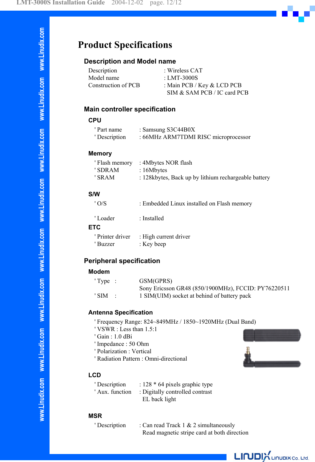 LMT-3000S Installation Guide  2004-12-02  page. 12/12    Product Specifications Description and Model name Description    : Wireless CAT Model name      : LMT-3000S   Construction of PCB  : Main PCB / Key &amp; LCD PCB            SIM &amp; SAM PCB / IC card PCB  Main controller specification CPU      &apos; Part name  : Samsung S3C44B0X     &apos; Description  : 66MHz ARM7TDMI RISC microprocessor  Memory     &apos; Flash memory  : 4Mbytes NOR flash   &apos; SDRAM  : 16Mbytes     &apos; SRAM    : 128kbytes, Back up by lithium rechargeable battery    S/W     &apos; O/S    : Embedded Linux installed on Flash memory    &apos; Loader   : Installed ETC     &apos; Printer driver  : High current driver     &apos; Buzzer   : Key beep  Peripheral specification Modem   &apos; Type  :   GSM(GPRS)      Sony Ericsson GR48 (850/1900MHz), FCCID: PY76220511     &apos; SIM  :    1 SIM(UIM) socket at behind of battery pack      Antenna Specification &apos; Frequency Range: 824~849MHz / 1850~1920MHz (Dual Band)     &apos; VSWR : Less than 1.5:1 &apos; Gain : 1.0 dBi &apos; Impedance : 50 Ohm &apos; Polarization : Vertical &apos; Radiation Pattern : Omni-directional  LCD     &apos; Description  : 128 * 64 pixels graphic type       &apos; Aux. function  : Digitally controlled contrast        EL back light   MSR     &apos; Description  : Can read Track 1 &amp; 2 simultaneously        Read magnetic stripe card at both direction 