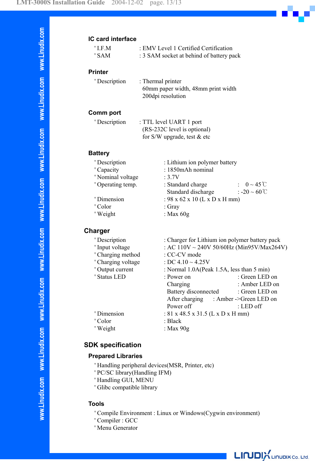 LMT-3000S Installation Guide  2004-12-02  page. 13/13    IC card interface &apos; I.F.M    : EMV Level 1 Certified Certification &apos; SAM    : 3 SAM socket at behind of battery pack  Printer     &apos; Description  : Thermal printer        60mm paper width, 48mm print width       200dpi resolution   Comm port     &apos; Description  : TTL level UART 1 port        (RS-232C level is optional)        for S/W upgrade, test &amp; etc  Battery     &apos; Description      : Lithium ion polymer battery     &apos; Capacity    : 1850mAh nominal     &apos; Nominal voltage   : 3.7V     &apos; Operating temp.    : Standard charge    :    0 ~ 45℃             Standard discharge  : -20 ~ 60℃     &apos; Dimension    : 98 x 62 x 10 (L x D x H mm)   &apos; Color     : Gray     &apos; Weight    : Max 60g     Charger     &apos; Description      : Charger for Lithium ion polymer battery pack     &apos; Input voltage      : AC 110V ~ 240V 50/60Hz (Min95V/Max264V)     &apos; Charging method  : CC-CV mode     &apos; Charging voltage  : DC 4.10 ~ 4.25V     &apos; Output current    : Normal 1.0A(Peak 1.5A, less than 5 min)     &apos; Status LED    : Power on    : Green LED on           Charging    : Amber LED on            Battery disconnected  : Green LED on            After charging  : Amber -&gt;Green LED on            Power off    : LED off     &apos; Dimension    : 81 x 48.5 x 31.5 (L x D x H mm)   &apos; Color     : Black     &apos; Weight    : Max 90g  SDK specification Prepared Libraries       &apos; Handling peripheral devices(MSR, Printer, etc) &apos; PC/SC library(Handling IFM) &apos; Handling GUI, MENU &apos; Glibc compatible library   Tools     &apos; Compile Environment : Linux or Windows(Cygwin environment) &apos; Compiler : GCC &apos; Menu Generator 