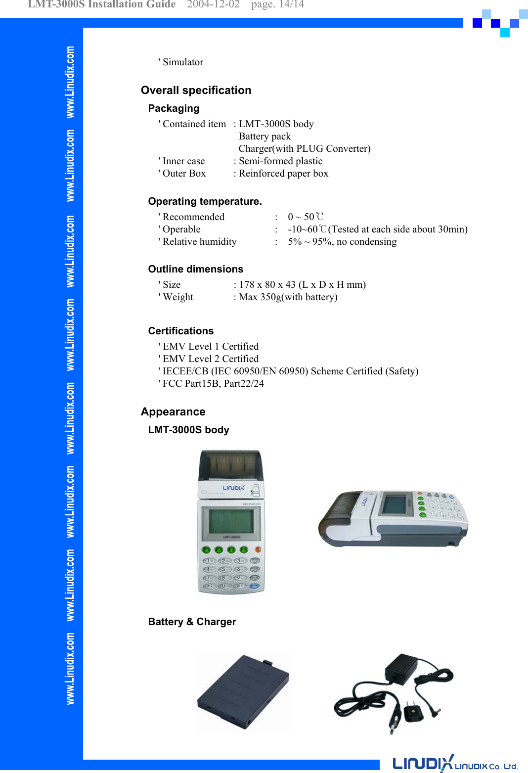 LMT-3000S Installation Guide  2004-12-02  page. 14/14    &apos; Simulator  Overall specification Packaging      &apos; Contained item  : LMT-3000S body        Battery pack        Charger(with PLUG Converter)         &apos; Inner case  : Semi-formed plastic &apos; Outer Box  : Reinforced paper box  Operating temperature. &apos; Recommended    :    0 ~ 50℃ &apos; Operable    :  -10~60℃(Tested at each side about 30min) &apos; Relative humidity  :    5% ~ 95%, no condensing    Outline dimensions     &apos; Size    : 178 x 80 x 43 (L x D x H mm)     &apos; Weight  : Max 350g(with battery)  Certifications     &apos; EMV Level 1 Certified     &apos; EMV Level 2 Certified &apos; IECEE/CB (IEC 60950/EN 60950) Scheme Certified (Safety)   &apos; FCC Part15B, Part22/24  Appearance LMT-3000S body                 Battery &amp; Charger           