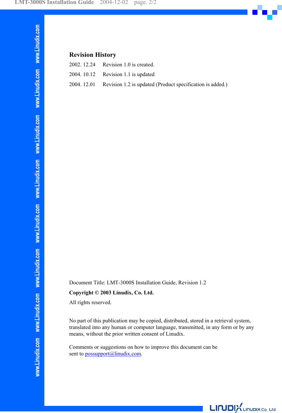 LMT-3000S Installation Guide  2004-12-02  page. 2/2      Revision History   2002. 12.24    Revision 1.0 is created. 2004. 10.12  Revision 1.1 is updated 2004. 12.01  Revision 1.2 is updated (Product specification is added.)                    Document Title: LMT-3000S Installation Guide, Revision 1.2 Copyright © 2003 Linudix, Co. Ltd. All rights reserved.  No part of this publication may be copied, distributed, stored in a retrieval system, translated into any human or computer language, transmitted, in any form or by any means, without the prior written consent of Linudix.  Comments or suggestions on how to improve this document can be sent to possupport@linudix.com.   