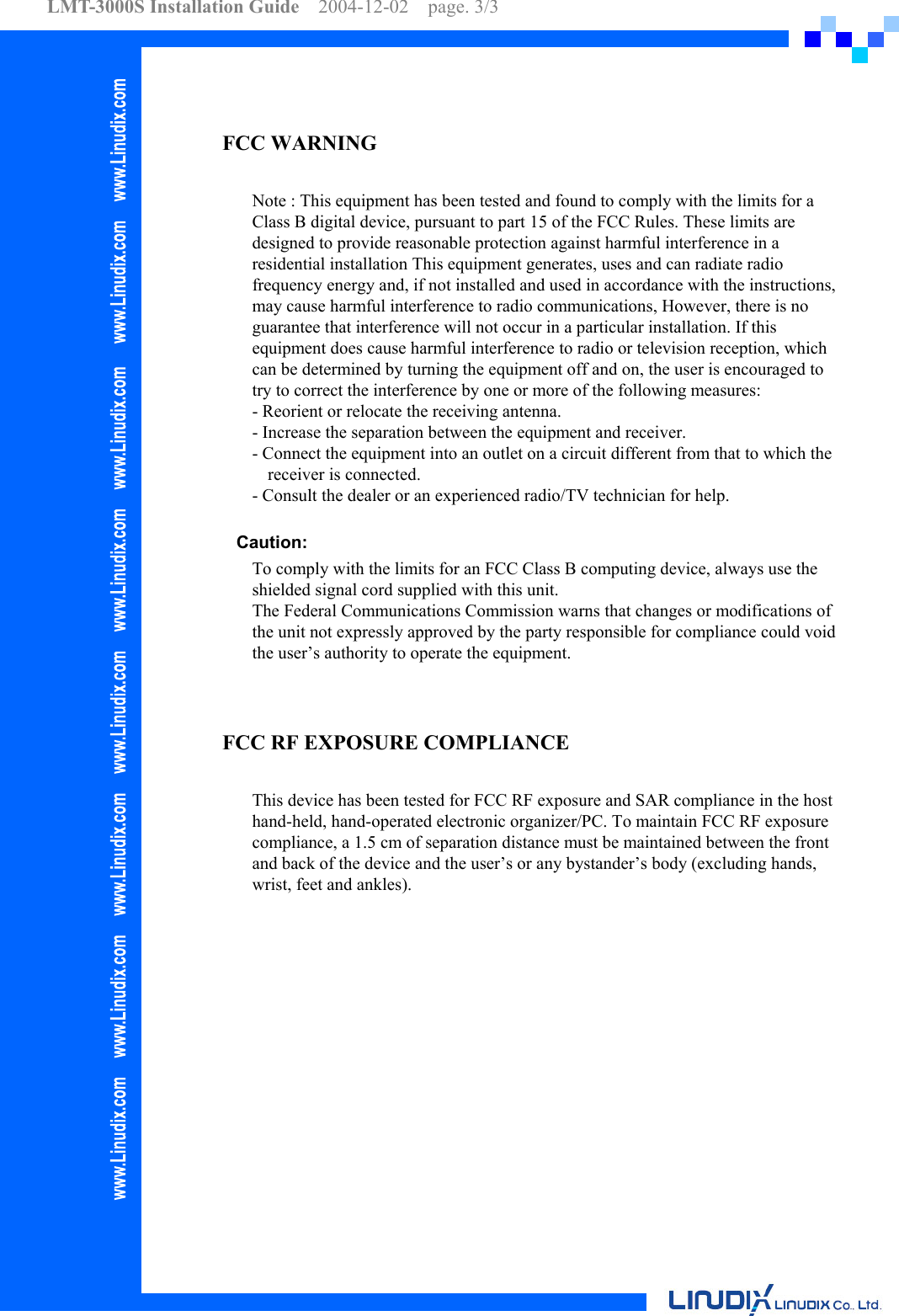 LMT-3000S Installation Guide  2004-12-02  page. 3/3     FCC WARNING  Note : This equipment has been tested and found to comply with the limits for a Class B digital device, pursuant to part 15 of the FCC Rules. These limits are designed to provide reasonable protection against harmful interference in a residential installation This equipment generates, uses and can radiate radio frequency energy and, if not installed and used in accordance with the instructions, may cause harmful interference to radio communications, However, there is no guarantee that interference will not occur in a particular installation. If this equipment does cause harmful interference to radio or television reception, which can be determined by turning the equipment off and on, the user is encouraged to try to correct the interference by one or more of the following measures:   - Reorient or relocate the receiving antenna. - Increase the separation between the equipment and receiver.   - Connect the equipment into an outlet on a circuit different from that to which the receiver is connected.   - Consult the dealer or an experienced radio/TV technician for help.  Caution: To comply with the limits for an FCC Class B computing device, always use the shielded signal cord supplied with this unit. The Federal Communications Commission warns that changes or modifications of the unit not expressly approved by the party responsible for compliance could void the user’s authority to operate the equipment.   FCC RF EXPOSURE COMPLIANCE  This device has been tested for FCC RF exposure and SAR compliance in the host hand-held, hand-operated electronic organizer/PC. To maintain FCC RF exposure compliance, a 1.5 cm of separation distance must be maintained between the front and back of the device and the user’s or any bystander’s body (excluding hands, wrist, feet and ankles).  