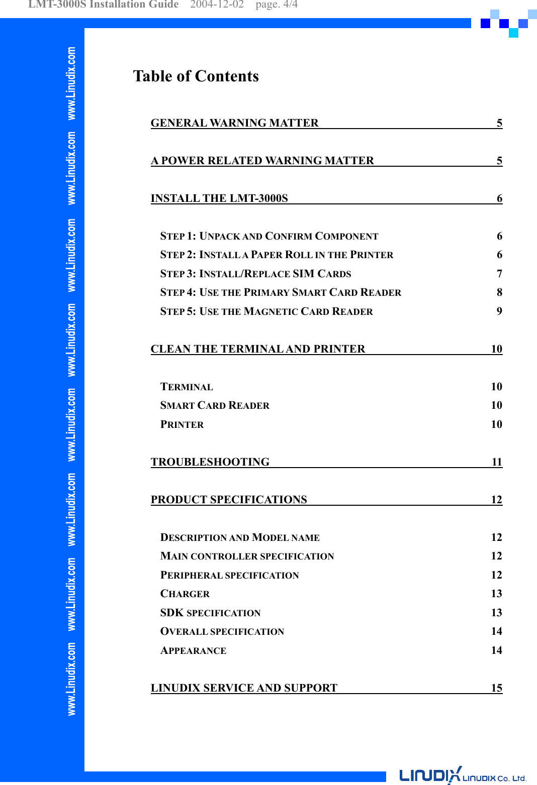 LMT-3000S Installation Guide  2004-12-02  page. 4/4    Table of Contents GENERAL WARNING MATTER  5 A POWER RELATED WARNING MATTER  5 INSTALL THE LMT-3000S  6 STEP 1: UNPACK AND CONFIRM COMPONENT 6 STEP 2: INSTALL A PAPER ROLL IN THE PRINTER 6 STEP 3: INSTALL/REPLACE SIM CARDS 7 STEP 4: USE THE PRIMARY SMART CARD READER 8 STEP 5: USE THE MAGNETIC CARD READER 9 CLEAN THE TERMINAL AND PRINTER  10 TERMINAL 10 SMART CARD READER 10 PRINTER 10 TROUBLESHOOTING 11 PRODUCT SPECIFICATIONS  12 DESCRIPTION AND MODEL NAME 12 MAIN CONTROLLER SPECIFICATION 12 PERIPHERAL SPECIFICATION 12 CHARGER 13 SDK SPECIFICATION 13 OVERALL SPECIFICATION 14 APPEARANCE 14  LINUDIX SERVICE AND SUPPORT  15 