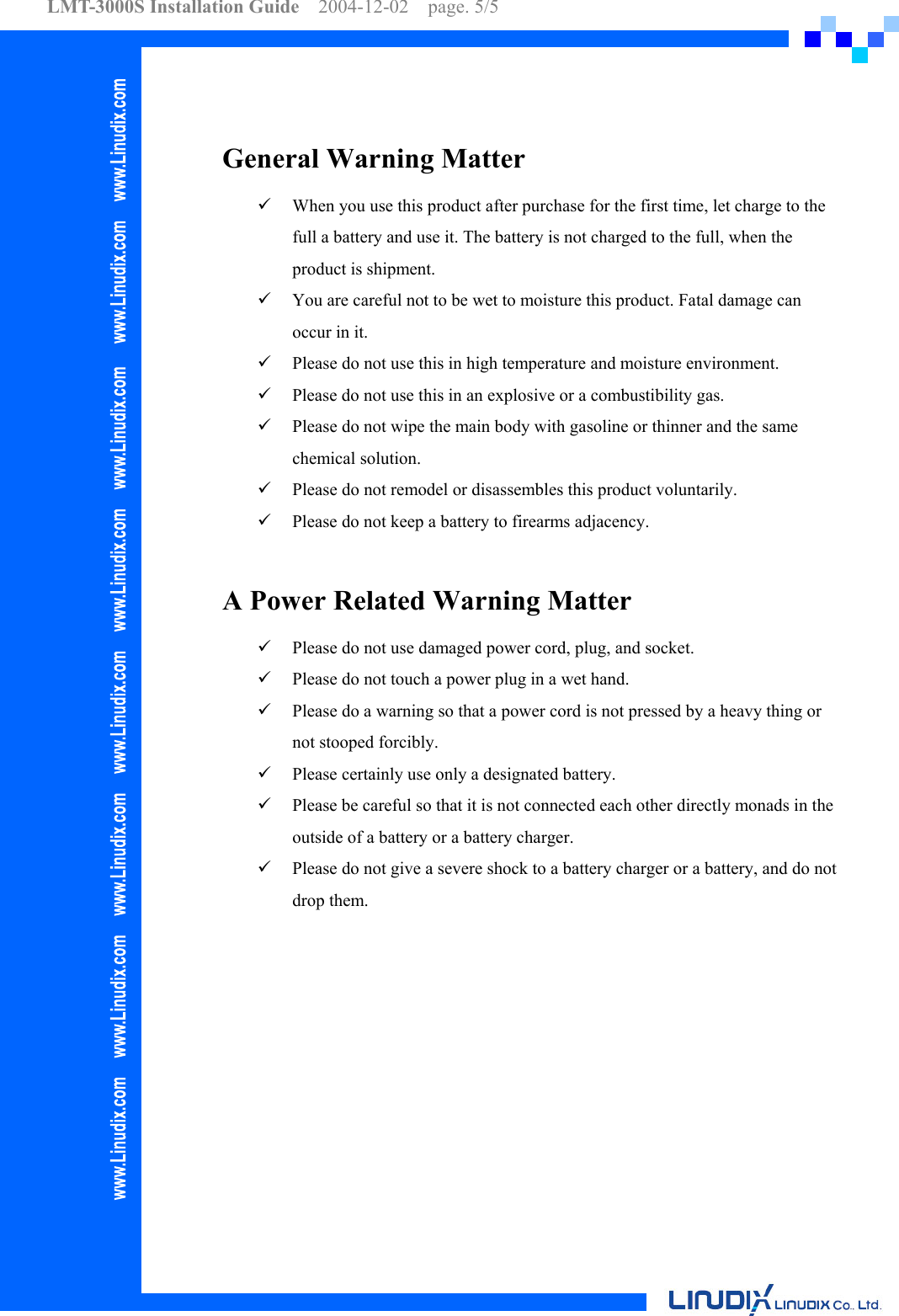 LMT-3000S Installation Guide  2004-12-02  page. 5/5     General Warning Matter   When you use this product after purchase for the first time, let charge to the full a battery and use it. The battery is not charged to the full, when the product is shipment.   You are careful not to be wet to moisture this product. Fatal damage can occur in it.   Please do not use this in high temperature and moisture environment.   Please do not use this in an explosive or a combustibility gas.   Please do not wipe the main body with gasoline or thinner and the same chemical solution.   Please do not remodel or disassembles this product voluntarily.   Please do not keep a battery to firearms adjacency.  A Power Related Warning Matter   Please do not use damaged power cord, plug, and socket.   Please do not touch a power plug in a wet hand.   Please do a warning so that a power cord is not pressed by a heavy thing or not stooped forcibly.   Please certainly use only a designated battery.   Please be careful so that it is not connected each other directly monads in the outside of a battery or a battery charger.   Please do not give a severe shock to a battery charger or a battery, and do not drop them.  