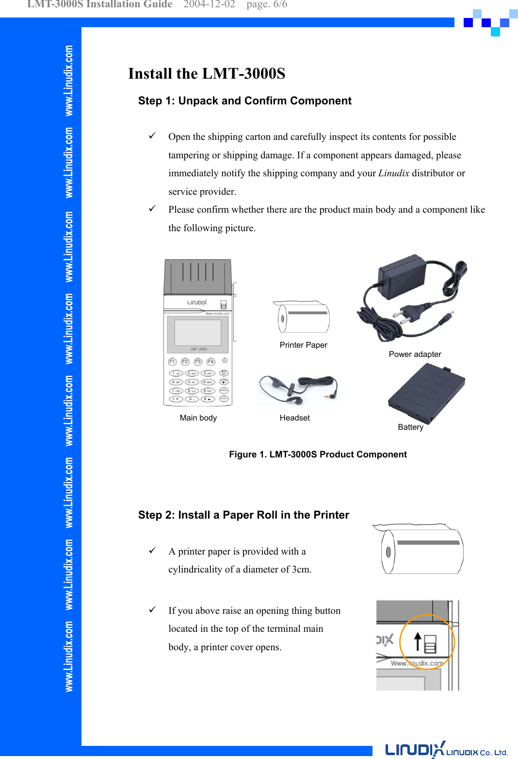 LMT-3000S Installation Guide  2004-12-02  page. 6/6    Install the LMT-3000S Step 1: Unpack and Confirm Component    Open the shipping carton and carefully inspect its contents for possible tampering or shipping damage. If a component appears damaged, please immediately notify the shipping company and your Linudix distributor or service provider.   Please confirm whether there are the product main body and a component like the following picture. Battery Power adapter Printer PaperMain body  Headset Figure 1. LMT-3000S Product Component   Step 2: Install a Paper Roll in the Printer    A printer paper is provided with a cylindricality of a diameter of 3cm.    If you above raise an opening thing button located in the top of the terminal main body, a printer cover opens.  