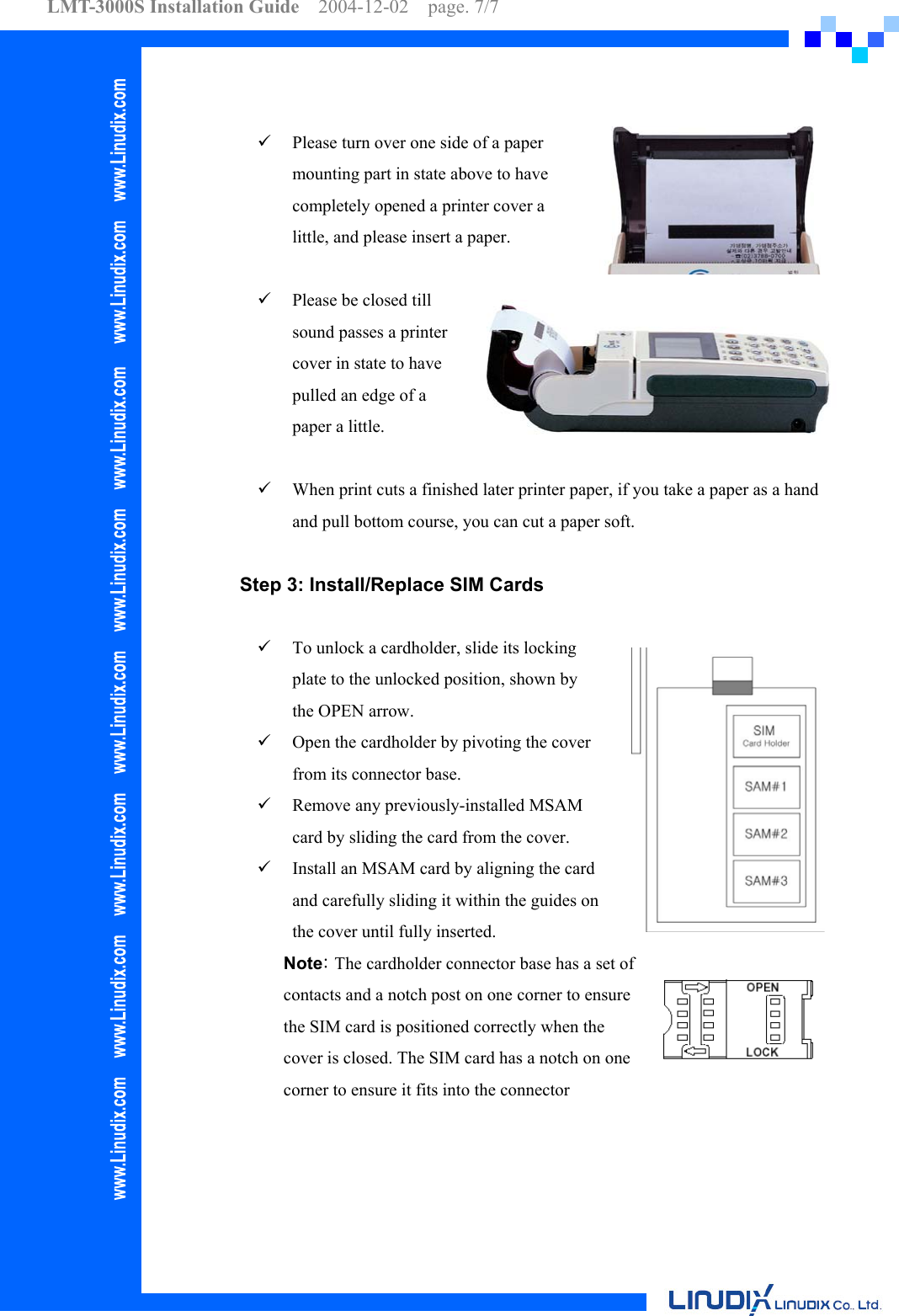 LMT-3000S Installation Guide  2004-12-02  page. 7/7       Please turn over one side of a paper mounting part in state above to have completely opened a printer cover a little, and please insert a paper.    Please be closed till sound passes a printer cover in state to have pulled an edge of a paper a little.    When print cuts a finished later printer paper, if you take a paper as a hand and pull bottom course, you can cut a paper soft.  Step 3: Install/Replace SIM Cards      To unlock a cardholder, slide its locking plate to the unlocked position, shown by the OPEN arrow.   Open the cardholder by pivoting the cover from its connector base.   Remove any previously-installed MSAM card by sliding the card from the cover.   Install an MSAM card by aligning the card and carefully sliding it within the guides on the cover until fully inserted. Note: The cardholder connector base has a set of contacts and a notch post on one corner to ensure the SIM card is positioned correctly when the cover is closed. The SIM card has a notch on one corner to ensure it fits into the connector   