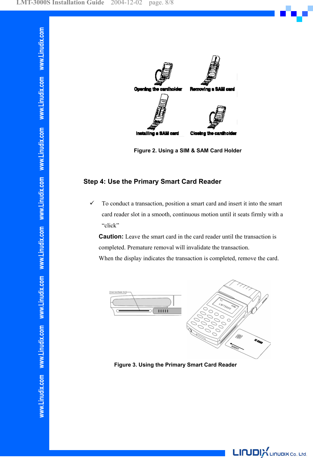 LMT-3000S Installation Guide  2004-12-02  page. 8/8      Figure 2. Using a SIM &amp; SAM Card Holder    Step 4: Use the Primary Smart Card Reader      To conduct a transaction, position a smart card and insert it into the smart card reader slot in a smooth, continuous motion until it seats firmly with a “click”  Caution: Leave the smart card in the card reader until the transaction is completed. Premature removal will invalidate the transaction. When the display indicates the transaction is completed, remove the card.   Figure 3. Using the Primary Smart Card Reader 