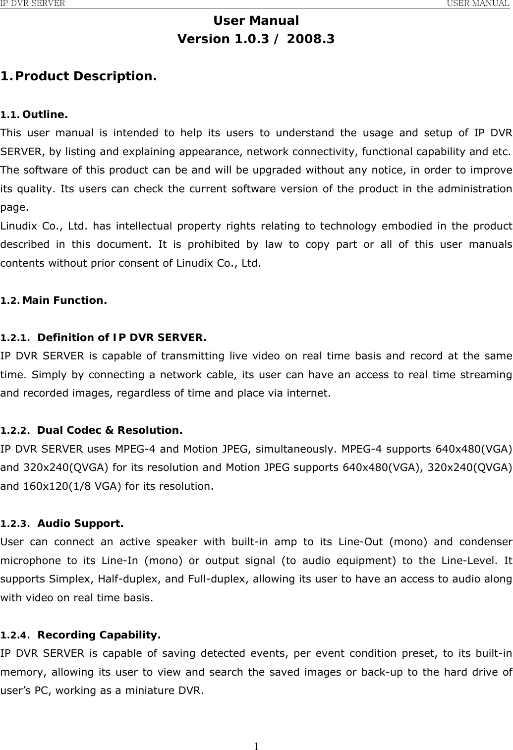 IP DVR SERVER                                                               USER MANUAL  1User Manual Version 1.0.3 / 2008.3  1. Product Description.  1.1. Outline. This user manual is intended to help its users to understand the usage and setup of IP DVR SERVER, by listing and explaining appearance, network connectivity, functional capability and etc. The software of this product can be and will be upgraded without any notice, in order to improve its quality. Its users can check the current software version of the product in the administration page. Linudix Co., Ltd. has intellectual property rights relating to technology embodied in the product described in this document. It is prohibited by law to copy part or all of this user manuals contents without prior consent of Linudix Co., Ltd.  1.2. Main Function.  1.2.1. Definition of IP DVR SERVER. IP DVR SERVER is capable of transmitting live video on real time basis and record at the same time. Simply by connecting a network cable, its user can have an access to real time streaming and recorded images, regardless of time and place via internet.  1.2.2. Dual Codec &amp; Resolution. IP DVR SERVER uses MPEG-4 and Motion JPEG, simultaneously. MPEG-4 supports 640x480(VGA) and 320x240(QVGA) for its resolution and Motion JPEG supports 640x480(VGA), 320x240(QVGA) and 160x120(1/8 VGA) for its resolution.  1.2.3. Audio Support. User can connect an active speaker with built-in amp to its Line-Out (mono) and condenser microphone to its Line-In (mono) or output signal (to audio equipment) to the Line-Level. It supports Simplex, Half-duplex, and Full-duplex, allowing its user to have an access to audio along with video on real time basis.  1.2.4. Recording Capability. IP DVR SERVER is capable of saving detected events, per event condition preset, to its built-in memory, allowing its user to view and search the saved images or back-up to the hard drive of user’s PC, working as a miniature DVR.   