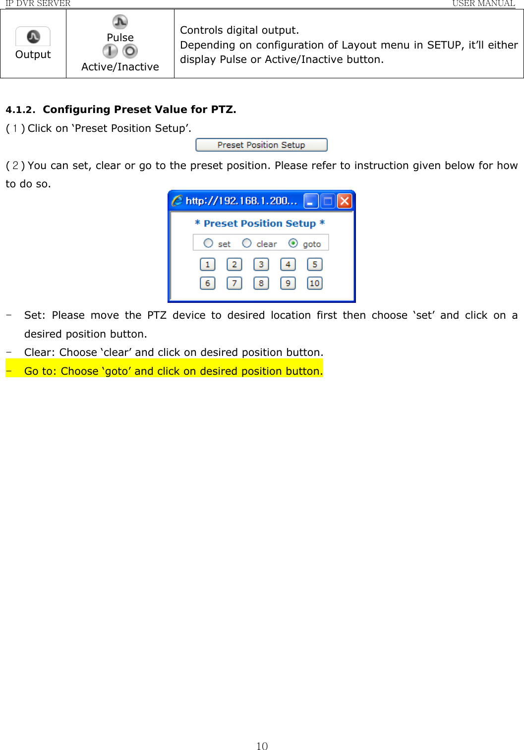 IP DVR SERVER                                                               USER MANUAL  10 Output  Pulse    Active/Inactive Controls digital output. Depending on configuration of Layout menu in SETUP, it’ll either display Pulse or Active/Inactive button.  4.1.2. Configuring Preset Value for PTZ. (１) Click on ‘Preset Position Setup’.  (２) You can set, clear or go to the preset position. Please refer to instruction given below for how to do so.  - Set: Please move the PTZ device to desired location first then choose ‘set’ and click on a desired position button. - Clear: Choose ‘clear’ and click on desired position button. - Go to: Choose ‘goto’ and click on desired position button.                    